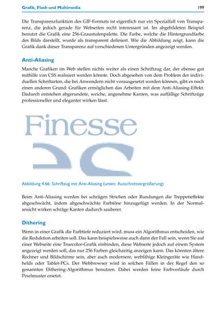 Grafik, Flash und Multimedia                                                          199


Die Transparenzfunktion des GIF-Formats ist eigentlich nur ein Spezialfall von Transpa-
renz, die jedoch gerade für Webseiten recht interessant ist. Im abgebildeten Beispiel
benutzt die Grafik eine 256-Graustufenpalette. Die Farbe, welche die Hintergrundfarbe
des Bilds darstellt, wurde als transparent definiert. Wie die Abbildung zeigt, kann die
Grafik dank dieser Transparenz auf verschiedenen Untergründen angezeigt werden.

Anti-Aliasing
Manche Grafiken im Web stellen nichts weiter als einen Schriftzug dar, der ebenso gut
mithilfe von CSS realisiert werden könnte. Doch abgesehen von dem Problem der indivi-
duellen Schriftarten, die bei Anwendern nicht vorausgesetzt werden können, gibt es noch
einen anderen Grund: Grafiken ermöglichen das Arbeiten mit dem Anti-Aliasing-Effekt.
Dadurch entstehen abgerundete, weiche, angenehme Kanten, was auffällige Schriftzüge
professioneller und eleganter wirken lässt.




Abbildung 4.66: Schriftzug mit Anti-Aliasing (unten: Ausschnittvergrößerung)

Beim Anti-Aliasing werden bei schrägen Strichen oder Rundungen die Treppeneffekte
abgeschwächt, indem abgeschwächte Farbtöne hinzugefügt werden. In der Normal-
ansicht wirken schräge Kanten dadurch sauberer.

Dithering
Wenn in einer Grafik die Farbtiefe reduziert wird, muss ein Algorithmus entscheiden, wie
die Reduktion arbeiten soll. Das kann beispielsweise auch dann der Fall sein, wenn Sie auf
einer Webseite eine Truecolor-Grafik einbinden, diese Webseite jedoch auf einem System
angezeigt werden soll, das nur 256 Farben gleichzeitig anzeigen kann. Das könnten ältere
Rechner und Bildschirme sein, aber auch modernere, webfähige Kleingeräte wie Hand-
helds oder Tablet-PCs. Der Webbrowser wird in solchen Fällen in der Regel den so
genannten Dithering-Algorithmus benutzen. Dabei werden feine Farbverläufe durch
Pixelmuster ersetzt.
 