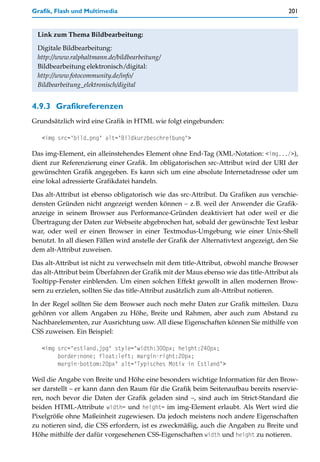 Grafik, Flash und Multimedia                                                            201


 Link zum Thema Bildbearbeitung:

 Digitale Bildbearbeitung:
 http://www.ralphaltmann.de/bildbearbeitung/
 Bildbearbeitung elektronisch/digital:
 http://www.fotocommunity.de/info/
 Bildbearbeitung_elektronisch/digital


4.9.3 Grafikreferenzen
Grundsätzlich wird eine Grafik in HTML wie folgt eingebunden:

   <img src="bild.png" alt="Bildkurzbeschreibung">

Das img-Element, ein alleinstehendes Element ohne End-Tag (XML-Notation: <img.../>),
dient zur Referenzierung einer Grafik. Im obligatorischen src-Attribut wird der URI der
gewünschten Grafik angegeben. Es kann sich um eine absolute Internetadresse oder um
eine lokal adressierte Grafikdatei handeln.
Das alt-Attribut ist ebenso obligatorisch wie das src-Attribut. Da Grafiken aus verschie-
densten Gründen nicht angezeigt werden können – z.B. weil der Anwender die Grafik-
anzeige in seinem Browser aus Performance-Gründen deaktiviert hat oder weil er die
Übertragung der Daten zur Webseite abgebrochen hat, sobald der gewünschte Text lesbar
war, oder weil er einen Browser in einer Textmodus-Umgebung wie einer Unix-Shell
benutzt. In all diesen Fällen wird anstelle der Grafik der Alternativtext angezeigt, den Sie
dem alt-Attribut zuweisen.

Das alt-Attribut ist nicht zu verwechseln mit dem title-Attribut, obwohl manche Browser
das alt-Attribut beim Überfahren der Grafik mit der Maus ebenso wie das title-Attribut als
Tooltipp-Fenster einblenden. Um einen solchen Effekt gewollt in allen modernen Brow-
sern zu erzielen, sollten Sie das title-Attribut zusätzlich zum alt-Attribut notieren.

In der Regel sollten Sie dem Browser auch noch mehr Daten zur Grafik mitteilen. Dazu
gehören vor allem Angaben zu Höhe, Breite und Rahmen, aber auch zum Abstand zu
Nachbarelementen, zur Ausrichtung usw. All diese Eigenschaften können Sie mithilfe von
CSS zuweisen. Ein Beispiel:

   <img src="estland.jpg" style="width:300px; height:240px;
        border:none; float:left; margin-right:20px;
        margin-bottom:20px" alt="Typisches Motiv in Estland">

Weil die Angabe von Breite und Höhe eine besonders wichtige Information für den Brow-
ser darstellt – er kann dann den Raum für die Grafik beim Seitenaufbau bereits reservie-
ren, noch bevor die Daten der Grafik geladen sind –, sind auch im Strict-Standard die
beiden HTML-Attribute width= und height= im img-Element erlaubt. Als Wert wird die
Pixelgröße ohne Maßeinheit zugewiesen. Da jedoch meistens noch andere Eigenschaften
zu notieren sind, die CSS erfordern, ist es zweckmäßig, auch die Angaben zu Breite und
Höhe mithilfe der dafür vorgesehenen CSS-Eigenschaften width und height zu notieren.
 