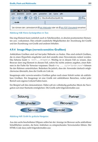 Grafik, Flash und Multimedia                                                          203




Abbildung 4.68: Kleine Symbolgrafiken im Text

Das img-Element kann natürlich auch in Tabellenzellen, in absolut positionierten Elemen-
ten usw. vorkommen. Dies erlaubt zusätzliche Möglichkeiten der Anordnung der Grafik
und der Zuordnung von Grafik und anderen Inhalten.


4.9.4 Image-Maps (verweis-sensitive Grafiken)
Anklickbare Grafiken sind auf fast jeder Webseite zu finden. Dies sind einfach Grafiken,
die in einen Hyperlink eingebettet und dort anstelle eines Verweistextes notiert werden.
Das Schema lautet <a href=....><img></a>. Wichtig ist in diesem Fall zu wissen, dass
Browser dem img-Element in diesem Fall, sofern Sie nichts anderes angeben, einen Rah-
men in der Farbe für Verweise verpassen. Durch <img ... style="border:none"> können
Sie den Rahmen unterdrücken. Bedenken Sie jedoch, dass der Anwender dadurch mögli-
cherweise übersieht, dass die Grafik ein Link ist.

Imagemaps oder verweis-sensitive Grafiken gehen noch einen Schritt weiter als anklick-
bare Grafiken. Ein Imagemap ist eine Grafik mit anklickbaren Bereichen, wobei jeder
Bereich sein eigenes Linkziel haben kann.

Ein Beispiel soll dies demonstrieren. Dabei soll ein vollständig grafisches Menü die Navi-
gation auf einer Startseite ermöglichen. Die Grafik sieht folgendermaßen aus:




Abbildung 4.69: Grafik für grafische Navigation

Aus den sechs beschrifteten Ellipsen sollen bei der Anzeige im Browser sechs anklickbare
Schaltflächen werden, die beim Anklicken zu entsprechenden Verweiszielen führen. Der
HTML-Code dazu sieht folgendermaßen aus:
 
