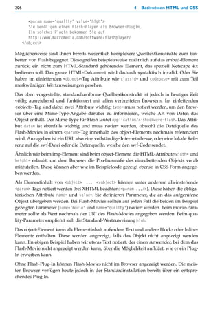 206                                                        4   Basiswissen HTML und CSS


         <param name="quality" value="high">
         Sie benötigen einen Flash-Player als Browser-Plugin.
         Ein solches Plugin bekommen Sie auf
         http://www.macromedia.com/software/flashplayer/
      </object>

Möglicherweise sind Ihnen bereits wesentlich komplexere Quelltextkonstrukte zum Ein-
betten von Flash begegnet. Diese greifen beispielsweise zusätzlich auf das embed-Element
zurück, ein nicht zum HTML-Standard gehörendes Element, das speziell Netscape 4.x
bedienen soll. Das ganze HTML-Dokument wird dadurch syntaktisch invalid. Oder Sie
haben im einleitenden <object>-Tag Attribute wie classid= und codebase= mit zum Teil
merkwürdigen Wertzuweisungen gesehen.

Das oben vorgestellte, standardkonforme Quelltextkonstrukt ist jedoch in heutiger Zeit
völlig ausreichend und funktioniert mit allen verbreiteten Browsern. Im einleitenden
<object>-Tag sind dabei zwei Attribute wichtig: type= muss notiert werden, um den Brow-
ser über eine Mime-Type-Angabe darüber zu informieren, welche Art von Daten das
Objekt enthält. Der Mime-Type für Flash lautet application/x-shockwave-flash. Das Attri-
but data= ist ebenfalls wichtig und muss notiert werden, obwohl die Dateiquelle des
Flash-Movies in einem <param>-Tag innerhalb des object-Elements nochmals referenziert
wird. Anzugeben ist ein URI, also eine vollständige Internetadresse, oder eine lokale Refe-
renz auf die swf-Datei oder die Datenquelle, welche den swf-Code sendet.
Ähnlich wie beim img-Element sind beim object-Element die HTML-Attribute width= und
height= erlaubt, um dem Browser die Pixelausmaße des einzubettenden Objekts vorab
mitzuteilen. Diese können aber wie im Beispielcode gezeigt ebenso in CSS-Form angege-
ben werden.

Als Elementinhalt von <object> ... </object> können unter anderem alleinstehende
<param>-Tags notiert werden (bei XHTML beachten: <param .../>). Diese haben die obliga-
torischen Attribute name= und value=. Sie definieren Parameter, die an das aufgerufene
Objekt übergeben werden. Bei Flash-Movies sollten auf jeden Fall die beiden im Beispiel
gezeigten Parameter (name="movie" und name="quality") notiert werden. Beim movie-Para-
meter sollte als Wert nochmals der URI des Flash-Movies angegeben werden. Beim qua-
lity-Parameter empfiehlt sich die Standard-Wertzuweisung high.

Das object-Element kann als Elementinhalt außerdem Text und andere Block- oder Inline-
Elemente enthalten. Diese werden angezeigt, falls das Objekt nicht angezeigt werden
kann. Im obigen Beispiel haben wir etwas Text notiert, der einen Anwender, bei dem das
Flash-Movie nicht angezeigt werden kann, über die Möglichkeit aufklärt, wie er ein Plug-
In erwerben kann.
Ohne Flash-Plug-In können Flash-Movies nicht im Browser angezeigt werden. Die meis-
ten Browser verfügen heute jedoch in der Standardinstallation bereits über ein entspre-
chendes Plug-In.
 