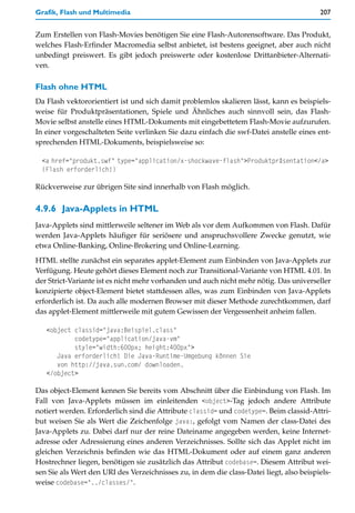 Grafik, Flash und Multimedia                                                             207


Zum Erstellen von Flash-Movies benötigen Sie eine Flash-Autorensoftware. Das Produkt,
welches Flash-Erfinder Macromedia selbst anbietet, ist bestens geeignet, aber auch nicht
unbedingt preiswert. Es gibt jedoch preiswerte oder kostenlose Drittanbieter-Alternati-
ven.

Flash ohne HTML
Da Flash vektororientiert ist und sich damit problemlos skalieren lässt, kann es beispiels-
weise für Produktpräsentationen, Spiele und Ähnliches auch sinnvoll sein, das Flash-
Movie selbst anstelle eines HTML-Dokuments mit eingebettetem Flash-Movie aufzurufen.
In einer vorgeschalteten Seite verlinken Sie dazu einfach die swf-Datei anstelle eines ent-
sprechenden HTML-Dokuments, beispielsweise so:

  <a href="produkt.swf" type="application/x-shockwave-flash">Produktpräsentation</a>
  (Flash erforderlich!)

Rückverweise zur übrigen Site sind innerhalb von Flash möglich.


4.9.6 Java-Applets in HTML
Java-Applets sind mittlerweile seltener im Web als vor dem Aufkommen von Flash. Dafür
werden Java-Applets häufiger für seriösere und anspruchsvollere Zwecke genutzt, wie
etwa Online-Banking, Online-Brokering und Online-Learning.
HTML stellte zunächst ein separates applet-Element zum Einbinden von Java-Applets zur
Verfügung. Heute gehört dieses Element noch zur Transitional-Variante von HTML 4.01. In
der Strict-Variante ist es nicht mehr vorhanden und auch nicht mehr nötig. Das universeller
konzipierte object-Element bietet stattdessen alles, was zum Einbinden von Java-Applets
erforderlich ist. Da auch alle modernen Browser mit dieser Methode zurechtkommen, darf
das applet-Element mittlerweile mit gutem Gewissen der Vergessenheit anheim fallen.

   <object classid="java:Beispiel.class"
           codetype="application/java-vm"
           style="width:600px; height:400px">
      Java erforderlich! Die Java-Runtime-Umgebung können Sie
      von http://java.sun.com/ downloaden.
   </object>

Das object-Element kennen Sie bereits vom Abschnitt über die Einbindung von Flash. Im
Fall von Java-Applets müssen im einleitenden <object>-Tag jedoch andere Attribute
notiert werden. Erforderlich sind die Attribute classid= und codetype=. Beim classid-Attri-
but weisen Sie als Wert die Zeichenfolge java:, gefolgt vom Namen der class-Datei des
Java-Applets zu. Dabei darf nur der reine Dateiname angegeben werden, keine Internet-
adresse oder Adressierung eines anderen Verzeichnisses. Sollte sich das Applet nicht im
gleichen Verzeichnis befinden wie das HTML-Dokument oder auf einem ganz anderen
Hostrechner liegen, benötigen sie zusätzlich das Attribut codebase=. Diesem Attribut wei-
sen Sie als Wert den URI des Verzeichnisses zu, in dem die class-Datei liegt, also beispiels-
weise codebase="../classes/".
 