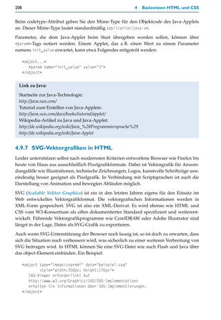 208                                                      4    Basiswissen HTML und CSS


Beim codetype-Attribut geben Sie den Mime-Type für den Objektcode des Java-Applets
an. Dieser Mime-Type lautet standardmäßig application/java-vm.

Parameter, die dem Java-Applet beim Start übergeben werden sollen, können über
<param>-Tags notiert werden. Einem Applet, das z.B. einen Wert zu einem Parameter
namens init_value erwartet, kann etwa Folgendes mitgeteilt werden:

      <object...>
         <param name="init_value" value="3">
      </object>


 Link zu Java:

 Startseite zur Java-Technologie:
 http://java.sun.com/
 Tutorial zum Erstellen von Java-Applets:
 http://java.sun.com/docs/books/tutorial/applet/
 Wikipedia-Artikel zu Java und Java-Applet:
 http://de.wikipedia.org/wiki/Java_%28Programmiersprache%29
 http://de.wikipedia.org/wiki/Java-Applet


4.9.7 SVG-Vektorgrafiken in HTML
Leider unterstützen selbst nach modernsten Kriterien entworfene Browser wie Firefox bis
heute von Haus aus ausschließlich Pixelgrafikformate. Dabei ist Vektorgrafik für Anwen-
dungsfälle wie Illustrationen, technische Zeichnungen, Logos, kunstvolle Schriftzüge usw.
eindeutig besser geeignet als Pixelgrafik. In Verbindung mit Scriptsprachen ist auch die
Darstellung von Animation und bewegten Abläufen möglich.

SVG (Scalable Vektor Graphics) ist ein in den letzten Jahren eigens für den Einsatz im
Web entwickeltes Vektorgrafikformat. Die vektorgrafischen Informationen werden in
XML-Form gespeichert. SVG ist also ein XML-Derivat. Es wird ebenso wie HTML und
CSS vom W3-Konsortium als offen dokumentierter Standard spezifiziert und weiterent-
wickelt. Führende Vektorgrafikprogramme wie CorelDRAW oder Adobe Illustrator sind
längst in der Lage, Daten als SVG-Grafik zu exportieren.

Auch wenn SVG-Unterstützung der Browser noch lausig ist, so ist doch zu erwarten, dass
sich die Situation noch verbessern wird, was sicherlich zu einer weiteren Verbreitung von
SVG beitragen wird. In HTML können Sie eine SVG-Datei wie auch Flash und Java über
das object-Element einbinden. Ein Beispiel:

      <object type="image/svg+xml" data="beispiel.svg"
              style="width:350px; height:176px">
         SVG-Viewer erforderlich! Auf
         http://www.w3.org/Graphics/SVG/SVG-Implementations
         erhalten Sie Informationen über SVG-Implementierungen.
      </object>
 
