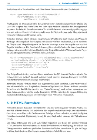 210                                                        4   Basiswissen HTML und CSS


Auch eine nackte Textdatei lässt sich über dieses Element einbinden. Ein Beispiel:

      <object type="text/plain" data="e-mail-thomas-003.txt"
              style="width:80%; height:300px;
                     overflow:scroll"></object>

Wichtig sind im Zweifelsfall stets die Attribute data= zum Referenzieren der Quelle und
type= zur Angabe des Mime-Type. Mit dem style-Attribut lässt sich der Anzeigebereich
anpassen. Im Beispiel der referenzierten Textdatei haben wir eine Anzeigegröße vorgege-
ben und mit overflow:scroll sichergestellt, dass der Text, sofern er mehr Platz einnimmt,
vom Anwender gescrollt werden kann.
Typische, über das object-Element eingebundene Objekte sind auch Sounds und Video. In
der Regel ist dazu jedoch eine Angabe zum classid-Attribut erforderlich, die ein bestimm-
tes Plug-In oder Abspielprogramm im Browser erzwingt, sowie die Angabe von <param>-
Tags für Initialwerte. Für Standard-Software gibt es classid-Codes, die dem classid-Attri-
but zugewiesen werden können. Das folgende Beispiel bindet den Windows Media Player
ein und übergibt ihm eine MP3-Datei zum Abspielen:

      <object id="MediaPlayer" classid="clsid:6BF52A52-394A-11D3-B153-00C04F79FAA6"
      type="application/x-oleobject" style="width:300px; height:200px">
        <param name="src" value="beispiel.mp3">
        <param name="autoplay" value="false">
        <param name="controller" value="true">
      </object>

Das Beispiel funktioniert in dieser Form jedoch nur im MS Internet Explorer, da die Ein-
bettung über ein ActiveX-Control realisiert wird, eine bei anderen Browsern verpönte,
weil für Sicherheitslücken anfällige Technologie.
Zahlreiche andere Formate haben ihre eigene Syntax zum Einbetten. Dem Wildwuchs ist
hier leider noch Tür und Tor geöffnet, da vernünftige Standards fehlen. Anbieter spezieller
Techniken wie RealMedia (Audio- und Video-Streaming) und andere informieren auf
ihren Seiten darüber, wie Sie solche Formate in HTML einbetten. In einigen Fällen sind
zusätzlich Einstellungen oder Erweiterungen beim Webserver erforderlich.



4.10 HTML-Formulare
Webseiten mit der Funktion »Webpräsenz« sind nur eine mögliche Variante. Vieles, was
das Web attraktiv macht, fällt eher unter den Begriff »Webanwendung«. Der »Seitenbesu-
cher« wird zum »User«, der Suchen startet, Beiträge in Foren schreibt, persönliche digitale
Fotoalben verwaltet, Kleinanzeigen aufgibt usw. Auch dabei basieren die Webseiten auf
HTML.
Die nötige Interaktion mit dem Anwender beginnt in der Regel mit einem Formular.
HTML stellt eine Reihe von Standard-Formularelementen zur Verfügung, die sich an den
Dialogelementen moderner grafischer Benutzeroberflächen orientieren. So gibt es Einga-
befelder, Radiobuttons, Checkboxen, Auswahllisten, Schaltflächen usw.
 