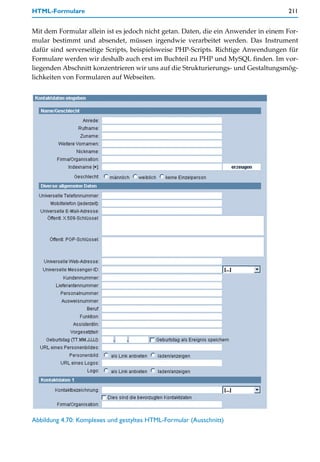 HTML-Formulare                                                                      211


Mit dem Formular allein ist es jedoch nicht getan. Daten, die ein Anwender in einem For-
mular bestimmt und absendet, müssen irgendwie verarbeitet werden. Das Instrument
dafür sind serverseitige Scripts, beispielsweise PHP-Scripts. Richtige Anwendungen für
Formulare werden wir deshalb auch erst im Buchteil zu PHP und MySQL finden. Im vor-
liegenden Abschnitt konzentrieren wir uns auf die Strukturierungs- und Gestaltungsmög-
lichkeiten von Formularen auf Webseiten.




Abbildung 4.70: Komplexes und gestyltes HTML-Formular (Ausschnitt)
 