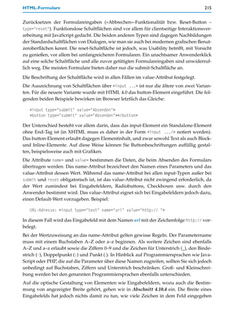 HTML-Formulare                                                                           215


Zurücksetzen der Formulareingaben (»Abbrechen«-Funktionalität bzw. Reset-Button –
type="reset"). Funktionslose Schaltflächen sind vor allem für clientseitige Interaktionsver-
arbeitung mit JavaScript gedacht. Die beiden anderen Typen sind dagegen Nachbildungen
der Standardschaltflächen von Dialogen, wie man sie auch bei modernen grafischen Benut-
zeroberflächen kennt. Die reset-Schaltfläche ist jedoch, was Usability betrifft, mit Vorsicht
zu genießen, vor allem bei umfangreicheren Formularen. Ein unachtsamer Anwenderklick
auf eine solche Schaltfläche und alle zuvor getätigten Formulareingaben sind unwiderruf-
lich weg. Die meisten Formulare bieten daher nur die submit-Schaltfläche an.

Die Beschriftung der Schaltfläche wird in allen Fällen im value-Attribut festgelegt.
Die Auszeichnung von Schaltflächen über <input ...> ist nur die ältere von zwei Varian-
ten. Für die neuere Variante wurde mit HTML 4.0 das button-Element eingeführt. Die fol-
genden beiden Beispiele bewirken im Browser letztlich das Gleiche:

   <input type="submit" value="Absenden">
   <button type="submit" value="Absenden"></button>

Der Unterschied besteht vor allem darin, dass das input-Element ein Standalone-Element
ohne End-Tag ist (in XHTML muss es daher in der Form <input .../> notiert werden).
Das button-Element erlaubt dagegen Elementinhalt, und zwar sowohl Text als auch Block-
und Inline-Elemente. Auf diese Weise können Sie Buttonbeschriftungen auffällig gestal-
ten, beispielsweise auch mit Grafiken.
Die Attribute name= und value= bestimmen die Daten, die beim Absenden des Formulars
übertragen werden. Das name-Attribut bezeichnet den Namen eines Parameters und das
value-Attribut dessen Wert. Während das name-Attribut bei allen input-Typen außer bei
submit und reset obligatorisch ist, ist das value-Attribut nicht zwingend erforderlich, da
der Wert zumindest bei Eingabefeldern, Radiobuttons, Checkboxen usw. durch den
Anwender bestimmt wird. Das value-Attribut eignet sich bei Eingabefeldern jedoch dazu,
einen Default-Wert vorzugeben. Beispiel:

   URL-Adresse: <input type="text" name="url" value="http:// ">

In diesem Fall wird das Eingabefeld mit dem Namen url mit der Zeichenfolge http:// vor-
belegt.
Bei der Wertzuweisung an das name-Attribut gelten gewisse Regeln. Der Parametername
muss mit einem Buchstaben A–Z oder a–z beginnen. Als weitere Zeichen sind ebenfalls
A–Z und a–z erlaubt sowie die Ziffern 0–9 und die Zeichen für Unterstrich (_), den Binde-
strich (-), Doppelpunkt (:) und Punkt (.). In Hinblick auf Programmiersprachen wie Java-
Script oder PHP, die auf die Parameter über diese Namen zugreifen, sollten Sie sich jedoch
unbedingt auf Buchstaben, Ziffern und Unterstrich beschränken. Groß- und Kleinschrei-
bung werden bei den genannten Programmiersprachen ebenfalls unterschieden.
Auf die optische Gestaltung von Elementen wie Eingabefeldern, wozu auch die Bestim-
mung von angezeigter Breite gehört, gehen wir in Abschnitt 4.10.4 ein. Die Breite eines
Eingabefelds hat jedoch nichts damit zu tun, wie viele Zeichen in dem Feld eingegeben
 