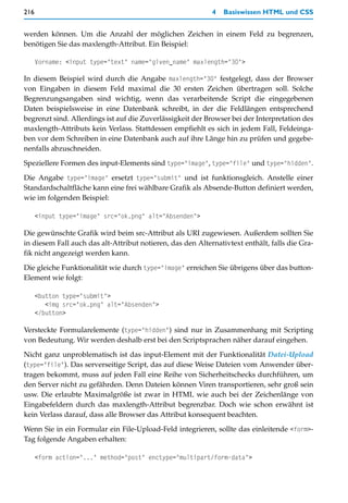 216                                                         4   Basiswissen HTML und CSS


werden können. Um die Anzahl der möglichen Zeichen in einem Feld zu begrenzen,
benötigen Sie das maxlength-Attribut. Ein Beispiel:

      Vorname: <input type="text" name="given_name" maxlength="30">

In diesem Beispiel wird durch die Angabe maxlength="30" festgelegt, dass der Browser
von Eingaben in diesem Feld maximal die 30 ersten Zeichen übertragen soll. Solche
Begrenzungsangaben sind wichtig, wenn das verarbeitende Script die eingegebenen
Daten beispielsweise in eine Datenbank schreibt, in der die Feldlängen entsprechend
begrenzt sind. Allerdings ist auf die Zuverlässigkeit der Browser bei der Interpretation des
maxlength-Attributs kein Verlass. Stattdessen empfiehlt es sich in jedem Fall, Feldeinga-
ben vor dem Schreiben in eine Datenbank auch auf ihre Länge hin zu prüfen und gegebe-
nenfalls abzuschneiden.

Speziellere Formen des input-Elements sind type="image", type="file" und type="hidden".

Die Angabe type="image" ersetzt type="submit" und ist funktionsgleich. Anstelle einer
Standardschaltfläche kann eine frei wählbare Grafik als Absende-Button definiert werden,
wie im folgenden Beispiel:

      <input type="image" src="ok.png" alt="Absenden">

Die gewünschte Grafik wird beim src-Attribut als URI zugewiesen. Außerdem sollten Sie
in diesem Fall auch das alt-Attribut notieren, das den Alternativtext enthält, falls die Gra-
fik nicht angezeigt werden kann.

Die gleiche Funktionalität wie durch type="image" erreichen Sie übrigens über das button-
Element wie folgt:

      <button type="submit">
         <img src="ok.png" alt="Absenden">
      </button>

Versteckte Formularelemente (type="hidden") sind nur in Zusammenhang mit Scripting
von Bedeutung. Wir werden deshalb erst bei den Scriptsprachen näher darauf eingehen.

Nicht ganz unproblematisch ist das input-Element mit der Funktionalität Datei-Upload
(type="file"). Das serverseitige Script, das auf diese Weise Dateien vom Anwender über-
tragen bekommt, muss auf jeden Fall eine Reihe von Sicherheitschecks durchführen, um
den Server nicht zu gefährden. Denn Dateien können Viren transportieren, sehr groß sein
usw. Die erlaubte Maximalgröße ist zwar in HTML wie auch bei der Zeichenlänge von
Eingabefeldern durch das maxlength-Attribut begrenzbar. Doch wie schon erwähnt ist
kein Verlass darauf, dass alle Browser das Attribut konsequent beachten.
Wenn Sie in ein Formular ein File-Upload-Feld integrieren, sollte das einleitende <form>-
Tag folgende Angaben erhalten:

      <form action="..." method="post" enctype="multipart/form-data">
 