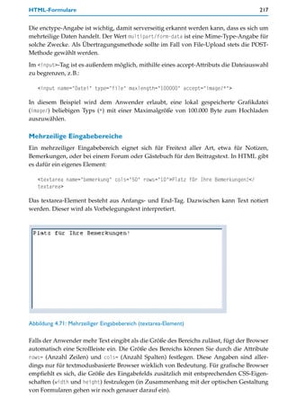 HTML-Formulare                                                                       217


Die enctype-Angabe ist wichtig, damit serverseitig erkannt werden kann, dass es sich um
mehrteilige Daten handelt. Der Wert multipart/form-data ist eine Mime-Type-Angabe für
solche Zwecke. Als Übertragungsmethode sollte im Fall von File-Upload stets die POST-
Methode gewählt werden.

Im <input>-Tag ist es außerdem möglich, mithilfe eines accept-Attributs die Dateiauswahl
zu begrenzen, z.B.:

   <input name="Datei" type="file" maxlength="100000" accept="image/*">

In diesem Beispiel wird dem Anwender erlaubt, eine lokal gespeicherte Grafikdatei
(image/) beliebigen Typs (*) mit einer Maximalgröße von 100.000 Byte zum Hochladen
auszuwählen.

Mehrzeilige Eingabebereiche
Ein mehrzeiliger Eingabebereich eignet sich für Freitext aller Art, etwa für Notizen,
Bemerkungen, oder bei einem Forum oder Gästebuch für den Beitragstext. In HTML gibt
es dafür ein eigenes Element:

   <textarea name="bemerkung" cols="50" rows="10">Platz für Ihre Bemerkungen!</
   textarea>

Das textarea-Element besteht aus Anfangs- und End-Tag. Dazwischen kann Text notiert
werden. Dieser wird als Vorbelegungstext interpretiert.




Abbildung 4.71: Mehrzeiliger Eingabebereich (textarea-Element)

Falls der Anwender mehr Text eingibt als die Größe des Bereichs zulässt, fügt der Browser
automatisch eine Scrollleiste ein. Die Größe des Bereichs können Sie durch die Attribute
rows= (Anzahl Zeilen) und cols= (Anzahl Spalten) festlegen. Diese Angaben sind aller-
dings nur für textmodusbasierte Browser wirklich von Bedeutung. Für grafische Browser
empfiehlt es sich, die Größe des Eingabefelds zusätzlich mit entsprechenden CSS-Eigen-
schaften (width und height) festzulegen (in Zusammenhang mit der optischen Gestaltung
von Formularen gehen wir noch genauer darauf ein).
 