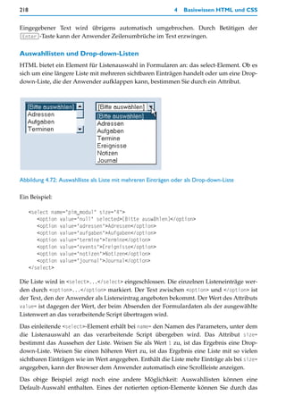 218                                                           4   Basiswissen HTML und CSS


Eingegebener Text wird übrigens automatisch umgebrochen. Durch Betätigen der
(Enter)-Taste kann der Anwender Zeilenumbrüche im Text erzwingen.


Auswahllisten und Drop-down-Listen
HTML bietet ein Element für Listenauswahl in Formularen an: das select-Element. Ob es
sich um eine längere Liste mit mehreren sichtbaren Einträgen handelt oder um eine Drop-
down-Liste, die der Anwender aufklappen kann, bestimmen Sie durch ein Attribut.




Abbildung 4.72: Auswahlliste als Liste mit mehreren Einträgen oder als Drop-down-Liste

Ein Beispiel:

      <select name="pim_modul" size="4">
         <option value="null" selected>[Bitte auswählen]</option>
         <option value="adressen">Adressen</option>
         <option value="aufgaben">Aufgaben</option>
         <option value="termine">Termine</option>
         <option value="events">Ereignisse</option>
         <option value="notizen">Notizen</option>
         <option value="journal">Journal</option>
      </select>

Die Liste wird in <select>...</select> eingeschlossen. Die einzelnen Listeneinträge wer-
den durch <option>...</option> markiert. Der Text zwischen <option> und </option> ist
der Text, den der Anwender als Listeneintrag angeboten bekommt. Der Wert des Attributs
value= ist dagegen der Wert, der beim Absenden der Formulardaten als der ausgewählte
Listenwert an das verarbeitende Script übertragen wird.

Das einleitende <select>-Element erhält bei name= den Namen des Parameters, unter dem
die Listenauswahl an das verarbeitende Script übergeben wird. Das Attribut size=
bestimmt das Aussehen der Liste. Weisen Sie als Wert 1 zu, ist das Ergebnis eine Drop-
down-Liste. Weisen Sie einen höheren Wert zu, ist das Ergebnis eine Liste mit so vielen
sichtbaren Einträgen wie im Wert angegeben. Enthält die Liste mehr Einträge als bei size=
angegeben, kann der Browser dem Anwender automatisch eine Scrollleiste anzeigen.

Das obige Beispiel zeigt noch eine andere Möglichkeit: Auswahllisten können eine
Default-Auswahl enthalten. Eines der notierten option-Elemente können Sie durch das
 