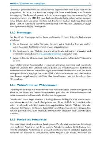 Websites, Webseiten und Homepages                                                     21


Dynamisch generierte Seiten sind beispielsweise Ergebnisseiten einer Suche oder Bestäti-
gungsseiten, die zuvor vom Anwender eingegebene Daten wiederholen, etwa für einen
Kaufvorgang. Für dynamisch generierte Seiten kommen typischerweise serverseitige Pro-
grammiersprachen wie PHP, JSP oder Perl zum Einsatz. Nicht selten werden auszuge-
bende Inhalte dabei aus einer ebenfalls auf dem Server-Rechner laufenden Datenbank
geholt. Deshalb können am Zustandekommen einer Webseite auch Datenbank-Manage-
ment-Systeme wie MySQL beteiligt sein.


1.1.3 Homepages
Der Begriff der Homepage ist bis heute mehrdeutig. Er kann folgende Bedeutungen
annehmen:

   Die im Browser eingestellte Startseite, die nach jedem Start des Browsers und bei
   jedem Anklicken des Home-Symbols wieder angezeigt wird.

   Die Einstiegsseite einer Website, also die Webseite, die automatisch angezeigt wird,
   wenn im Browser z.B. nur www.stempelgeheimnis.de eingegeben wird.

   Synonym für eine kleinere, meist persönliche Website, eine elektronische Visitenkarte
   im Web.

In der letztgenannten Bedeutung hat »Homepage« allerdings manchmal auch einen leicht
negativen Unterton. Der Unterton zielt auf Seiten, die typischerweise bei kostenlosen,
werbefinanzierten Hostern unter ellenlangen Internetadressen erreichbar sind, auf denen
meist pubertierende Jünglinge ihre ersten HTML-Gehversuche starten und dabei inmitten
eines bunten, zappelnden Layout-Chaos über ihren Hamster oder das Innenleben ihres
PCs berichten.


1.1.4 Webauftritte und Webpräsenzen
Diese Begriffe stammen aus der kommerziellen Welt und werden immer dann gebraucht,
wenn es um Seiten mit Präsentationscharakter geht, also um Unternehmensporträts,
Informationsseiten zu Messen oder Großveranstaltungen usw.
Gemeint sind in der Regel Websites. Allerdings können die Begriffe auch einschränkend
sein. Ist vom Webauftritt oder der Webpräsenz einer Firma die Rede, so versteht sich dar-
unter vor allem der öffentlich zugängliche, repräsentative Teil der Website, nicht aber
unbedingt der Business-to-Business-Bereich für Geschäftspartner, die sich einloggen kön-
nen, um personalisierte, nicht öffentliche Informationen abzurufen oder Geschäfte abzu-
schließen.


1.1.5 Portale und Portalseiten
Die etwas klassizistisch anmutende Bezeichnung »Portal« ist einerseits einer der zahlrei-
chen modernen Ausdrücke, mit denen manche Anbieter versuchen, die Bedeutung ihrer
Website anzuheben. Andererseits ist es jedoch durchaus auch ein nützlicher Begriff, um
eine Sorte von Websites zu kennzeichnen, deren Aufgabe darin besteht, Besuchern the-
 