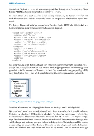 HTML-Formulare                                                                       219


Standalone-Attribut selected als den vorausgewählten Listeneintrag bestimmen. Wenn
Sie mit XHTML arbeiten, notieren Sie selected="selected".

In vielen Fällen ist es auch sinnvoll, einen Eintrag anzubieten, der keinen Nutzwert hat
und stattdessen zur Auswahl auffordert, so wie im Beispiel das erste notierte option-Ele-
ment.

Für längere Listen mit logisch gruppierbaren Einträgen bietet HTML die Möglichkeit an,
Listeneinträge zu Gruppen zusammenzufassen. Ein Beispiel:

   <select name="country" size="7">
    <optgroup label="Europa">
     <option value="de">Deutschland</option>
     <option value="au">Österreich</option>
     <option value="it">Italien</option>
     <option value="es">Spanien</option>
    </optgroup>
    <optgroup label="Afrika">
     <option value="eg">Ägypten</option>
     <option value="ke">Kenia</option>
     <option value="ug">Uganda</option>
    </optgroup>
   </select>

Die Gruppierung wird durch Einfügen von optgroup-Elementen erreicht. Zwischen <opt-
group> und </optgroup> werden die jeweils zur Gruppe gehörigen Listeneinträge wie
gewohnt mithilfe von option-Elementen notiert. Das einleitende <optgroup>-Tag erhält
über das Attribut label= den Wert, der als Gruppenüberschrift angezeigt werden soll.




Abbildung 4.73: Auswahlliste mit gruppierten Einträgen

Moderne Webbrowser setzen gruppierte Listen in der Regel so um wie abgebildet.
Bei manchen Listen kann es auch sinnvoll sein, dem Anwender die Auswahl mehrerer
Einträge zu erlauben. HTML-seitig ist das kein Problem. Im einleitenden <select>-Tag
wird einfach das Standalone-Attribut multiple (in XHTML: multiple="multiple") einge-
fügt. Problematischer ist es, dass der Anwender nicht weiß, dass er mehrere Einträge aus-
wählen kann, und meistens auch gar nicht, wie. Bei expliziter Mehrfachauswahl ist es also
zweckmäßig, im umgebenden Text des Elements auf die Möglichkeit der Mehrfachaus-
wahl hinzuweisen. Da viele Anwender auch nicht wissen, dass sie mehrere Einträge
 