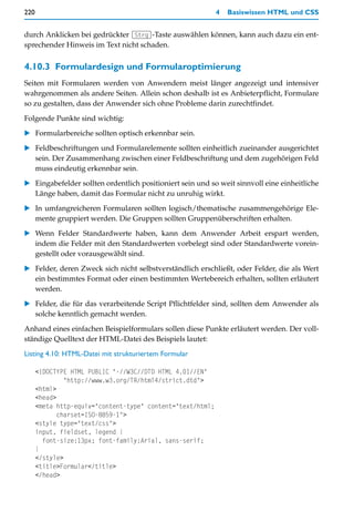 220                                                         4   Basiswissen HTML und CSS


durch Anklicken bei gedrückter (Strg)-Taste auswählen können, kann auch dazu ein ent-
sprechender Hinweis im Text nicht schaden.


4.10.3 Formulardesign und Formularoptimierung
Seiten mit Formularen werden von Anwendern meist länger angezeigt und intensiver
wahrgenommen als andere Seiten. Allein schon deshalb ist es Anbieterpflicht, Formulare
so zu gestalten, dass der Anwender sich ohne Probleme darin zurechtfindet.

Folgende Punkte sind wichtig:

   Formularbereiche sollten optisch erkennbar sein.

   Feldbeschriftungen und Formularelemente sollten einheitlich zueinander ausgerichtet
   sein. Der Zusammenhang zwischen einer Feldbeschriftung und dem zugehörigen Feld
   muss eindeutig erkennbar sein.

   Eingabefelder sollten ordentlich positioniert sein und so weit sinnvoll eine einheitliche
   Länge haben, damit das Formular nicht zu unruhig wirkt.

   In umfangreicheren Formularen sollten logisch/thematische zusammengehörige Ele-
   mente gruppiert werden. Die Gruppen sollten Gruppenüberschriften erhalten.

   Wenn Felder Standardwerte haben, kann dem Anwender Arbeit erspart werden,
   indem die Felder mit den Standardwerten vorbelegt sind oder Standardwerte vorein-
   gestellt oder vorausgewählt sind.

   Felder, deren Zweck sich nicht selbstverständlich erschließt, oder Felder, die als Wert
   ein bestimmtes Format oder einen bestimmten Wertebereich erhalten, sollten erläutert
   werden.

   Felder, die für das verarbeitende Script Pflichtfelder sind, sollten dem Anwender als
   solche kenntlich gemacht werden.

Anhand eines einfachen Beispielformulars sollen diese Punkte erläutert werden. Der voll-
ständige Quelltext der HTML-Datei des Beispiels lautet:
Listing 4.10: HTML-Datei mit strukturiertem Formular

      <!DOCTYPE HTML PUBLIC "-//W3C//DTD HTML 4.01//EN"
               "http://www.w3.org/TR/html4/strict.dtd">
      <html>
      <head>
      <meta http-equiv="content-type" content="text/html;
             charset=ISO-8859-1">
      <style type="text/css">
      input, fieldset, legend {
        font-size:13px; font-family:Arial, sans-serif;
      }
      </style>
      <title>Formular</title>
      </head>
 