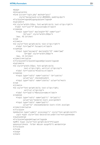 HTML-Formulare                                                       221


  <body>
  <h1>Login</h1>
  <form action="login.php" method="post"
         style="background-color:#DDDDDD; padding:4px">
  <fieldset><legend>Zugangsdaten</legend>
  <table><tr>
  <td style="width:150px; font-weight:bold; text-align:right">
    <label for="user">* Benutzername:</label>
  </td><td>
     <input type="text" maxlength="40" name="user"
             id="user" style="width:200px">
     (max. 40 Zeichen)
  </td>
  </tr><tr>
  <td style="font-weight:bold; text-align:right">
     <label for="pwd">* Passwort:</label>
  </td><td>
     <input type="password" maxlength="10" name="pwd"
              id="pwd" style="width:200px">
     (max. 10 Zeichen)
  </td></tr></table>
  </fieldset><fieldset><legend>Optionen</legend>
  <table><tr>
  <td style="width:150px; font-weight:bold;
              text-align:right; vertical-align:top">
     <label for="cookies">Cookies:</label>
  </td><td>
     <input type="radio" name="cookies" id="cookies"
             value="yes" checked>ja<br>
     <input type="radio" name="cookies" value="no">nein
  </td>
  </tr><tr>
  <td style="font-weight:bold; text-align:right;
              vertical-align:top">
     <label for="public">Benutzername:</label>
  </td><td>
     <input type="radio" name="public" id="public"
             value="yes">anderen Usern anzeigen<br>
     <input type="radio" name="public"
             value="no" checked>anderen Usern nicht anzeigen
  </td></tr></table>
  </fieldset>
  <p><button type="submit" accesskey="s" style="font-weight:bold">
     Login <span style="text-decoration:underline">s</span>enden
  </button></p>
  <fieldset><legend>Hinweis</legend>
  <p>Mit <span style="font-weight:bold">*</span>
  gekennzeichnete Felder müssen ausgefüllt werden!</p>
  </fieldset>
  </form>
  </body>
  </html>
 