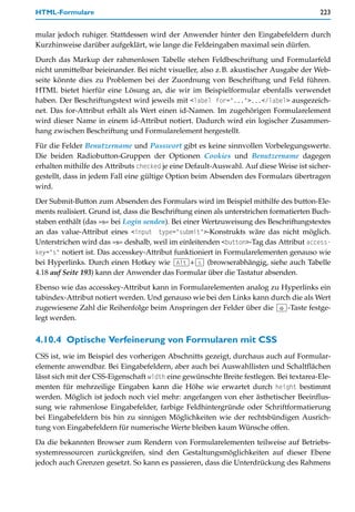 HTML-Formulare                                                                           223


mular jedoch ruhiger. Stattdessen wird der Anwender hinter den Eingabefeldern durch
Kurzhinweise darüber aufgeklärt, wie lange die Feldeingaben maximal sein dürfen.

Durch das Markup der rahmenlosen Tabelle stehen Feldbeschriftung und Formularfeld
nicht unmittelbar beieinander. Bei nicht visueller, also z.B. akustischer Ausgabe der Web-
seite könnte dies zu Problemen bei der Zuordnung von Beschriftung und Feld führen.
HTML bietet hierfür eine Lösung an, die wir im Beispielformular ebenfalls verwendet
haben. Der Beschriftungstext wird jeweils mit <label for="...">...</label> ausgezeich-
net. Das for-Attribut erhält als Wert einen id-Namen. Im zugehörigen Formularelement
wird dieser Name in einem id-Attribut notiert. Dadurch wird ein logischer Zusammen-
hang zwischen Beschriftung und Formularelement hergestellt.

Für die Felder Benutzername und Passwort gibt es keine sinnvollen Vorbelegungswerte.
Die beiden Radiobutton-Gruppen der Optionen Cookies und Benutzername dagegen
erhalten mithilfe des Attributs checked je eine Default-Auswahl. Auf diese Weise ist sicher-
gestellt, dass in jedem Fall eine gültige Option beim Absenden des Formulars übertragen
wird.
Der Submit-Button zum Absenden des Formulars wird im Beispiel mithilfe des button-Ele-
ments realisiert. Grund ist, dass die Beschriftung einen als unterstrichen formatierten Buch-
staben enthält (das »s« bei Login senden). Bei einer Wertzuweisung des Beschriftungstextes
an das value-Attribut eines <input type="submit">-Konstrukts wäre das nicht möglich.
Unterstrichen wird das »s« deshalb, weil im einleitenden <button>-Tag das Attribut access-
key="s" notiert ist. Das accesskey-Attribut funktioniert in Formularelementen genauso wie
bei Hyperlinks. Durch einen Hotkey wie (Alt)+(s) (browserabhängig, siehe auch Tabelle
4.18 auf Seite 193) kann der Anwender das Formular über die Tastatur absenden.

Ebenso wie das accesskey-Attribut kann in Formularelementen analog zu Hyperlinks ein
tabindex-Attribut notiert werden. Und genauso wie bei den Links kann durch die als Wert
zugewiesene Zahl die Reihenfolge beim Anspringen der Felder über die (ª)-Taste festge-
legt werden.


4.10.4 Optische Verfeinerung von Formularen mit CSS
CSS ist, wie im Beispiel des vorherigen Abschnitts gezeigt, durchaus auch auf Formular-
elemente anwendbar. Bei Eingabefeldern, aber auch bei Auswahllisten und Schaltflächen
lässt sich mit der CSS-Eigenschaft width eine gewünschte Breite festlegen. Bei textarea-Ele-
menten für mehrzeilige Eingaben kann die Höhe wie erwartet durch height bestimmt
werden. Möglich ist jedoch noch viel mehr: angefangen von eher ästhetischer Beeinflus-
sung wie rahmenlose Eingabefelder, farbige Feldhintergründe oder Schriftformatierung
bei Eingabefeldern bis hin zu sinnigen Möglichkeiten wie der rechtsbündigen Ausrich-
tung von Eingabefeldern für numerische Werte bleiben kaum Wünsche offen.

Da die bekannten Browser zum Rendern von Formularelementen teilweise auf Betriebs-
systemressourcen zurückgreifen, sind den Gestaltungsmöglichkeiten auf dieser Ebene
jedoch auch Grenzen gesetzt. So kann es passieren, dass die Unterdrückung des Rahmens
 