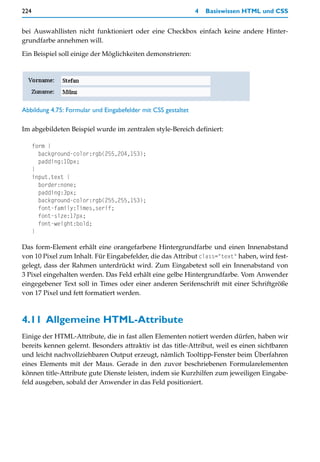 224                                                            4   Basiswissen HTML und CSS


bei Auswahllisten nicht funktioniert oder eine Checkbox einfach keine andere Hinter-
grundfarbe annehmen will.

Ein Beispiel soll einige der Möglichkeiten demonstrieren:




Abbildung 4.75: Formular und Eingabefelder mit CSS gestaltet

Im abgebildeten Beispiel wurde im zentralen style-Bereich definiert:

      form {
        background-color:rgb(255,204,153);
        padding:10px;
      }
      input.text {
        border:none;
        padding:3px;
        background-color:rgb(255,255,153);
        font-family:Times,serif;
        font-size:17px;
        font-weight:bold;
      }

Das form-Element erhält eine orangefarbene Hintergrundfarbe und einen Innenabstand
von 10 Pixel zum Inhalt. Für Eingabefelder, die das Attribut class="text" haben, wird fest-
gelegt, dass der Rahmen unterdrückt wird. Zum Eingabetext soll ein Innenabstand von
3 Pixel eingehalten werden. Das Feld erhält eine gelbe Hintergrundfarbe. Vom Anwender
eingegebener Text soll in Times oder einer anderen Serifenschrift mit einer Schriftgröße
von 17 Pixel und fett formatiert werden.



4.11 Allgemeine HTML-Attribute
Einige der HTML-Attribute, die in fast allen Elementen notiert werden dürfen, haben wir
bereits kennen gelernt. Besonders attraktiv ist das title-Attribut, weil es einen sichtbaren
und leicht nachvollziehbaren Output erzeugt, nämlich Tooltipp-Fenster beim Überfahren
eines Elements mit der Maus. Gerade in den zuvor beschriebenen Formularelementen
können title-Attribute gute Dienste leisten, indem sie Kurzhilfen zum jeweiligen Eingabe-
feld ausgeben, sobald der Anwender in das Feld positioniert.
 