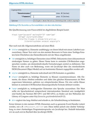 Allgemeine HTML-Attribute                                                              225




Abbildung 4.76: Kurzinfos zu Formularfeldern mit dem title-Attribut

Der Quelltextauszug zum Passwortfeld im abgebildeten Beispiel lautet:

   <input type="password" maxlength="10" name="pwd"
          id="pwd" style="width:200px"
          title="Die Eingabe in diesem Feld wird aus
                 Sicherheitsgründen verdeckt angezeigt">

Hier noch mal alle Allgemeinattribute auf einen Blick:
    title= ermöglicht es, Elemente unabhängig von ihrem Inhalt mit einem Labeltext aus-
    zuzeichnen. Dieser Text wird von den meisten Browsern in Form eines Tooltipp-Fens-
    ters beim Überfahren des Elementbereichs mit der Maus eingeblendet.
    id= ermöglicht es, beliebigen Elementen eines HTML-Dokuments einen dokumentweit
    eindeutigen Namen zu geben. Dieser Name kann in zentralen CSS-Bereichen ange-
    sprochen werden, um elementindividuelle Formatierungen zentral zu definieren. Der
    Name ist aber auch von Bedeutung, wenn mit JavaScript über das standardisierte
    DOM (Document Object Model) auf ein bestimmtes Element zugegriffen werden soll.

    style= ermöglicht es, Elemente individuell mit CSS-Formaten zu gestalten.

    class= ermöglicht es, beliebige Elemente zu Klassen zusammenzufassen. Alle Ele-
    mente, die dieses Attribut enthalten und dabei den gleichen Klassennamen als Wert
    zugewiesen bekommen, gehören zur entsprechenden Klasse. Für eine solche Klasse
    können in zentralen CSS-Bereichen klassenspezifische Formate definiert werden.

    lang= ermöglicht es, texttragenden Elementen eine Sprache zuzuordnen. Der Wert
    sollte ein Sprachenkürzel entsprechend internationalem Standard sein (maßgeblich
    sind hierbei die Normen ISO 639-1 und ISO 639-2, zu finden auf den Webseiten der
    Library of Congress unter http://www.loc.gov/standards/iso639-2/).

    dir= ergänzt das lang-Attribut und erlaubt es, die Schreibrichtung zu bestimmen.

Ferner können in den meisten HTML-Elementen auch so genannte Event-Handler notiert
werden, wie z.B. onMouseover=, onClick= usw. Diese stellen jedoch eine direkte Verknüp-
fung zu einer clientseitigen Programmiersprache wie JavaScript her. Deshalb behandeln
wir sie auch erst im Buchteil über JavaScript/DOM.
 