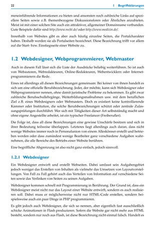 22                                                                   1   Begriffsklärungen


meneinführende Informationen zu bieten und ansonsten noch zahlreiche Links auf spezi-
ellere Seiten sowie z.B. themenbezogene Diskussionsforen oder Ähnliches anzubieten.
Meist ist mit einer solchen Site auch ein attraktiver, allgemeiner Domainname verbunden.
Gute Beispiele dafür sind http://www.recht.de/ oder http://www.medizin.de/.

Innerhalb von Websites gibt es aber auch häufig einzelne Seiten, die Portalcharakter
haben. Deshalb werden sie als Portalseiten bezeichnet. Diese Bezeichnung trifft vor allem
auf die Start- bzw. Einstiegsseite einer Website zu.



1.2 Webdesigner, Webprogrammierer, Webmaster
Auch in diesem Fall lässt sich die Liste der Ausdrücke beliebig weiterführen. So ist auch
von Webautoren, Webredakteuren, Online-Redakteuren, Webentwicklern oder Internet-
programmierern die Rede.

Eines ist allerdings all diesen Bezeichnungen gemeinsam: Bei keiner von ihnen handelt es
sich um eine offizielle Berufsbezeichnung. Jeder, der möchte, kann sich Webdesigner oder
Webprogrammierer nennen, ohne damit juristische Probleme zu bekommen. Es gibt zwar
zahlreiche Berufsschullehrgänge, Weiterbildungsmaßnahmen usw. mit dem beruflichen
Ziel z.B. eines Webdesigners oder Webmasters. Doch es existiert keine kontrollierende
Kammer oder Institution, die solche Berufsbezeichnungen schützt oder zentrale Zulas-
sungsprüfungen durchführt. Wer sich mit Tätigkeiten dieser Art selbstständig macht und
ohne eigene Angestellte arbeitet, ist ein typischer Freelancer (Freiberufler).

Die Folge ist, dass all diese Bezeichnungen eine gewisse Unschärfe besitzen und sich in
ihrer Bedeutung teilweise überlappen. Letzteres liegt allerdings auch daran, dass nicht
wenige Websites immer noch in Personalunion von einem Alleskönner erstellt und betrie-
ben werden oder dass zumindest wenige Bearbeiter ganz verschiedene Aufgaben wahr-
nehmen, die alle Bereiche des Betriebs einer Website berühren.

Eine begriffliche Abgrenzung ist also nicht ganz einfach, jedoch sinnvoll.


1.2.1 Webdesigner
Ein Webdesigner entwirft und erstellt Webseiten. Dabei umfasst sein Aufgabengebiet
jedoch weniger das Erstellen von Inhalten als vielmehr das Umsetzen von Layoutvorstel-
lungen. Von Fall zu Fall gehört auch das Verteilen von Information auf verschiedene Sei-
ten sowie das Verlinken von Seiten zu seinen Aufgaben.

Webdesigner kommen schnell mit Programmierung in Berührung. Der Grund ist, dass ein
Webdesigner meist nicht nur das Layout einer Website entwirft, sondern es auch realisie-
ren soll. Dabei muss er möglicherweise nicht nur HTML-Code erstellen, sondern bei-
spielsweise auch ein paar Dinge in PHP programmieren.
Es gibt jedoch auch Webdesigner, die sich so nennen, aber eigentlich fast ausschließlich
schicke Animationen in Flash produzieren. Sofern die Website gar nicht mehr aus HTML
besteht, sondern nur noch aus Flash, ist diese Bezeichnung nicht einmal falsch. Handelt es
 