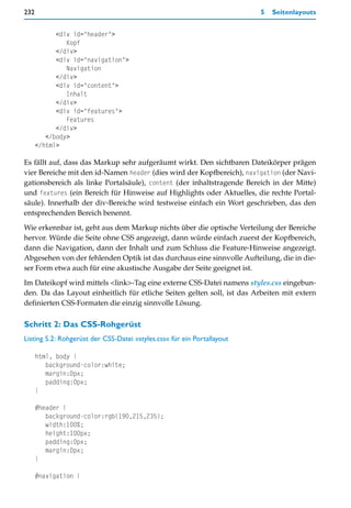 232                                                                      5   Seitenlayouts


            <div id="header">
               Kopf
            </div>
            <div id="navigation">
               Navigation
            </div>
            <div id="content">
               Inhalt
            </div>
            <div id="features">
               Features
            </div>
         </body>
      </html>

Es fällt auf, dass das Markup sehr aufgeräumt wirkt. Den sichtbaren Dateikörper prägen
vier Bereiche mit den id-Namen header (dies wird der Kopfbereich), navigation (der Navi-
gationsbereich als linke Portalsäule), content (der inhaltstragende Bereich in der Mitte)
und features (ein Bereich für Hinweise auf Highlights oder Aktuelles, die rechte Portal-
säule). Innerhalb der div-Bereiche wird testweise einfach ein Wort geschrieben, das den
entsprechenden Bereich benennt.
Wie erkennbar ist, geht aus dem Markup nichts über die optische Verteilung der Bereiche
hervor. Würde die Seite ohne CSS angezeigt, dann würde einfach zuerst der Kopfbereich,
dann die Navigation, dann der Inhalt und zum Schluss die Feature-Hinweise angezeigt.
Abgesehen von der fehlenden Optik ist das durchaus eine sinnvolle Aufteilung, die in die-
ser Form etwa auch für eine akustische Ausgabe der Seite geeignet ist.

Im Dateikopf wird mittels <link>-Tag eine externe CSS-Datei namens styles.css eingebun-
den. Da das Layout einheitlich für etliche Seiten gelten soll, ist das Arbeiten mit extern
definierten CSS-Formaten die einzig sinnvolle Lösung.

Schritt 2: Das CSS-Rohgerüst
Listing 5.2: Rohgerüst der CSS-Datei »styles.css« für ein Portallayout

      html, body {
         background-color:white;
         margin:0px;
         padding:0px;
      }

      #header {
         background-color:rgb(190,215,235);
         width:100%;
         height:100px;
         padding:0px;
         margin:0px;
      }

      #navigation {
 