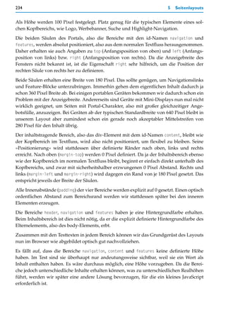 234                                                                       5   Seitenlayouts


Als Höhe werden 100 Pixel festgelegt. Platz genug für die typischen Elemente eines sol-
chen Kopfbereichs, wie Logo, Werbebanner, Suche und Highlight-Navigation.

Die beiden Säulen des Portals, also die Bereiche mit den id-Namen navigation und
features, werden absolut positioniert, also aus dem normalen Textfluss herausgenommen.
Daher erhalten sie auch Angaben zu top (Anfangsposition von oben) und left (Anfangs-
position von links) bzw. right (Anfangsposition von rechts). Da die Anzeigebreite des
Fensters nicht bekannt ist, ist die Eigenschaft right sehr hilfreich, um die Position der
rechten Säule von rechts her zu definieren.

Beide Säulen erhalten eine Breite von 180 Pixel. Das sollte genügen, um Navigationslinks
und Feature-Blöcke unterzubringen. Immerhin gehen dem eigentlichen Inhalt dadurch ja
schon 360 Pixel Breite ab. Bei einigen portablen Geräten bekommen wir dadurch schon ein
Problem mit der Anzeigebreite. Andererseits sind Geräte mit Mini-Displays nun mal nicht
wirklich geeignet, um Seiten mit Portal-Charakter, also mit großer gleichzeitiger Ange-
botsfülle, anzuzeigen. Bei Geräten ab der typischen Standardbreite von 640 Pixel bleibt in
unserem Layout aber zumindest schon ein gerade noch akzeptabler Mittelstreifen von
280 Pixel für den Inhalt übrig.

Der inhaltstragende Bereich, also das div-Element mit dem id-Namen content, bleibt wie
der Kopfbereich im Textfluss, wird also nicht positioniert, um flexibel zu bleiben. Seine
»Positionierung« wird stattdessen über definierte Ränder nach oben, links und rechts
erreicht. Nach oben (margin-top) werden 0 Pixel definiert. Da ja der Inhaltsbereich ebenso
wie der Kopfbereich im normalen Textfluss bleibt, beginnt er einfach direkt unterhalb des
Kopfbereichs, und zwar mit sicherheitshalber erzwungenen 0 Pixel Abstand. Rechts und
links (margin-left und margin-right) wird dagegen ein Rand von je 180 Pixel gesetzt. Das
entspricht jeweils der Breite der Säulen.

Alle Innenabstände (padding) der vier Bereiche werden explizit auf 0 gesetzt. Einen optisch
ordentlichen Abstand zum Bereichsrand werden wir stattdessen später bei den inneren
Elementen erzeugen.
Die Bereiche header, navigation und features haben je eine Hintergrundfarbe erhalten.
Beim Inhaltsbereich ist dies nicht nötig, da er die explizit definierte Hintergrundfarbe des
Elternelements, also des body-Elements, erbt.
Zusammen mit den Testtexten in jedem Bereich können wir das Grundgerüst des Layouts
nun im Browser wie abgebildet optisch gut nachvollziehen.

Es fällt auf, dass die Bereiche navigation, content und features keine definierte Höhe
haben. Im Test sind sie überhaupt nur andeutungsweise sichtbar, weil sie ein Wort als
Inhalt enthalten haben. Es wäre durchaus möglich, eine Höhe vorzugeben. Da die Berei-
che jedoch unterschiedliche Inhalte erhalten können, was zu unterschiedlichen Realhöhen
führt, werden wir später eine andere Lösung bevorzugen, für die ein kleines JavaScript
erforderlich ist.
 