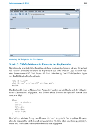 Seitenlayouts mit CSS                                                              235




Abbildung 5.4: Rohgerüst des Portallayouts

Schritt 3: CSS-Definitionen für Elemente des Kopfbereichs
Nachdem die grundsätzliche Bereichsaufteilung realisiert ist, können wir das Stylesheet
um »innere« Elemente erweitern. Im Kopfbereich soll links oben ein Logo platziert wer-
den, dessen Ausmaß 82 Pixel Breite × 87 Pixel Höhe beträgt. Im HTML-Quelltext fügen
wir das Bild in den Kopfbereich ein:

   <div id="header">
   <img id="logo" src="logo.gif" alt="News Web">
   </div>

Das Bild erhält einen id-Namen logo. Ansonsten werden nur die Quelle und der obligato-
rische Alternativtext angegeben. Alle weitere Daten werden im Stylesheet notiert, und
zwar wie folgt:

   #logo {
      position:absolute;
      top:5px;
      left:12px;
      width:82px;
      height:87px;
   }

Durch #logo wird der Bezug zum Element id="logo" hergestellt. Das betroffene Element,
also die Logografik, wird absolut mit geeignetem Abstand oben und links positioniert.
Breite und Höhe der Grafik werden ebenfalls hier angegeben.
 