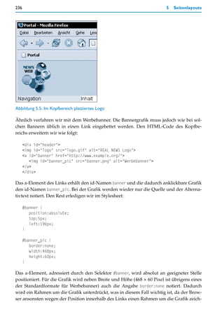 236                                                                     5   Seitenlayouts




Abbildung 5.5: Im Kopfbereich platziertes Logo

Ähnlich verfahren wir mit dem Werbebanner. Die Bannergrafik muss jedoch wie bei sol-
chen Bannern üblich in einen Link eingebettet werden. Den HTML-Code des Kopfbe-
reichs erweitern wir wie folgt:

      <div id="header">
      <img id="logo" src="logo.gif" alt="REAL NEWS Logo">
      <a id="banner" href="http://www.example.org/">
         <img id="banner_pic" src="banner.png" alt="Werbebanner">
      </a>
      </div>

Das a-Element des Links erhält den id-Namen banner und die dadurch anklickbare Grafik
den id-Namen banner_pic. Bei der Grafik werden wieder nur die Quelle und der Alterna-
tivtext notiert. Den Rest erledigen wir im Stylesheet:

      #banner {
         position:absolute;
         top:5px;
         left:196px;
      }

      #banner_pic {
         border:none;
         width:468px;
         height:60px;
      }

Das a-Element, adressiert durch den Selektor #banner, wird absolut an geeigneter Stelle
positioniert. Für die Grafik wird neben Breite und Höhe (468 × 60 Pixel ist übrigens eines
der Standardformate für Werbebanner) auch die Angabe border:none notiert. Dadurch
wird ein Rahmen um die Grafik unterdrückt, was in diesem Fall wichtig ist, da der Brow-
ser ansonsten wegen der Position innerhalb des Links einen Rahmen um die Grafik zeich-
 