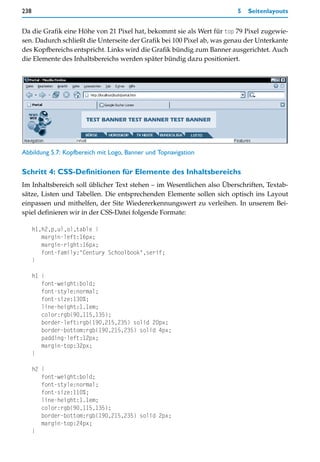 238                                                                     5   Seitenlayouts


Da die Grafik eine Höhe von 21 Pixel hat, bekommt sie als Wert für top 79 Pixel zugewie-
sen. Dadurch schließt die Unterseite der Grafik bei 100 Pixel ab, was genau der Unterkante
des Kopfbereichs entspricht. Links wird die Grafik bündig zum Banner ausgerichtet. Auch
die Elemente des Inhaltsbereichs werden später bündig dazu positioniert.




Abbildung 5.7: Kopfbereich mit Logo, Banner und Topnavigation

Schritt 4: CSS-Definitionen für Elemente des Inhaltsbereichs
Im Inhaltsbereich soll üblicher Text stehen – im Wesentlichen also Überschriften, Textab-
sätze, Listen und Tabellen. Die entsprechenden Elemente sollen sich optisch ins Layout
einpassen und mithelfen, der Site Wiedererkennungswert zu verleihen. In unserem Bei-
spiel definieren wir in der CSS-Datei folgende Formate:

      h1,h2,p,ul,ol,table {
         margin-left:16px;
         margin-right:16px;
         font-family:"Century Schoolbook",serif;
      }

      h1 {
         font-weight:bold;
         font-style:normal;
         font-size:130%;
         line-height:1.1em;
         color:rgb(90,115,135);
         border-left:rgb(190,215,235) solid 20px;
         border-bottom:rgb(190,215,235) solid 4px;
         padding-left:12px;
         margin-top:32px;
      }

      h2 {
         font-weight:bold;
         font-style:normal;
         font-size:110%;
         line-height:1.1em;
         color:rgb(90,115,135);
         border-bottom:rgb(190,215,235) solid 2px;
         margin-top:24px;
      }
 