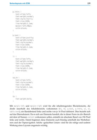 Seitenlayouts mit CSS                                                                 239



   p.intro {
      text-align:left;
      font-weight:normal;
      font-style:italic;
      font-size:100%;
      line-height:1.1em;
      margin-left:48px;
      color:black;
   }

   p.text {
      text-align:justify;
      font-weight:normal;
      font-style:normal;
      font-size:100%;
      line-height:1.1em;
      color:black;
   }

   li {
      text-align:left;
      font-weight:normal;
      font-style:normal;
      font-size:100%;
      line-height:1.1em;
      color:black;
   }

   td,th {
      text-align:left;
      font-style:normal;
      font-size:100%;
      line-height:1.1em;
      color:black;
   }

   th {
      font-weight:bold;
   }

Mit margin-left und margin-right wird für alle inhaltstragenden Blockelemente, die
direkt innerhalb des Inhaltsbereichs vorkommen (h1, h2, p.text, p.intro, ul, ol,
table.text), ein Randabstand links und rechts von je 16 Pixel definiert. Dies bezieht sich
auf das Elternelement. Da es sich um Elemente handelt, die in dieser Form im div-Bereich
mit dem id-Namen content vorkommen sollen, entsteht ein absoluter Rand von 196 Pixel
links und rechts. Damit beginnen diese Elemente auch bündig unterhalb des Werbeban-
ners und der Topnavigation. Solche »gedachten Linien« sind für die ruhige und saubere
Wirkung eines Layouts ungemein wichtig.
 