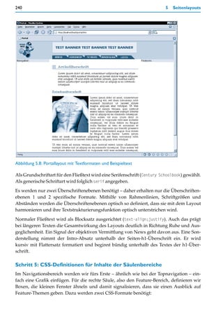 240                                                                       5   Seitenlayouts




Abbildung 5.8: Portallayout mit Textformaten und Beispieltext

Als Grundschriftart für den Fließtext wird eine Serifenschrift (Century Schoolbook) gewählt.
Als generische Schriftart wird folglich serif angegeben.

Es werden nur zwei Überschriftenebenen benötigt – daher erhalten nur die Überschriften-
ebenen 1 und 2 spezifische Formate. Mithilfe von Rahmenlinien, Schriftgrößen und
Abständen werden die Überschriftenebenen optisch so definiert, dass sie mit dem Layout
harmonieren und ihre Textstrukturierungsfunktion optisch unterstrichen wird.

Normaler Fließtext wird als Blocksatz ausgerichtet (text-align:justify). Auch das prägt
bei längeren Texten die Gesamtwirkung des Layouts deutlich in Richtung Ruhe und Aus-
geglichenheit. Ein Signal der objektiven Vermittlung von News geht davon aus. Eine Son-
derstellung nimmt der Intro-Absatz unterhalb der Seiten-h1-Überschrift ein. Er wird
kursiv mit Flattersatz formatiert und beginnt bündig unterhalb des Textes der h1-Über-
schrift.

Schritt 5: CSS-Definitionen für Inhalte der Säulenbereiche
Im Navigationsbereich werden wir fürs Erste – ähnlich wie bei der Topnavigation – ein-
fach eine Grafik einfügen. Für die rechte Säule, also den Feature-Bereich, definieren wir
Boxen, die kleinen Fenster ähneln und damit signalisieren, dass sie einen Ausblick auf
Feature-Themen geben. Dazu werden zwei CSS-Formate benötigt:
 