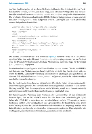 Seitenlayouts mit CSS                                                                  243


Auf den Quelltext gehen wir an dieser Stelle nicht näher ein. Das Script enthält eine Funk-
tion namens correct_layout(), die dafür sorgt, dass alle drei Portalspalten, also die div-
Bereiche mit den id-Namen navigation, content und features, die gleiche Höhe erhalten.
Die JavaScript-Datei muss allerdings im HTML-Dokument eingebunden werden und die
Funktion correct_layout() muss aufgerufen werden. Der Beginn des HTML-Quelltextes
unserer Beispielseite lautet daher:

   <!DOCTYPE HTML PUBLIC "-//W3C//DTD HTML 4.01//EN"
            "http://www.w3.org/TR/html4/strict.dtd">
   <html lang="de">
   <head>
   <meta http-equiv="content-type" content="text/html;
          charset=ISO-8859-1">
   <title>Portal</title>
   <link rel="stylesheet" type="text/css" href="portal.css">
   <script type="text/javascript" src="layout.js"></script>
   </head>
   <body onLoad="correct_layout()">
   <!-- usw. -->

Die externe JavaScript-Datei – wir haben sie layout.js benannt – wird im HTML-Doku-
mentkopf über das script-Element (<script...></script>) eingebunden. Im src-Attribut
wird die Datei als URI referenziert. Im type-Attribut wird der Mime-Type für JavaScript
(text/javascript) angegeben.

Im einleitenden <body>-Tag wird ein Event-Handler onLoad= notiert. Dies ist ein HTML-
Attribut, das eine Verknüpfung zu JavaScript-Code herstellt. Der Event onLoad tritt ein,
wenn das HTML-Dokument vollständig an den Browser übertragen und geladen ist. Ist
dies der Fall, wird die Funktion correct_layout() aufgerufen, welche die Höhenkorrektur
der drei Layoutspalten besorgt.

Für die heute verbreiteten Browser mit grafischer Oberfläche haben wir nun ein ordentli-
ches Portallayout gebastelt. Wir verwendeten dazu zeitgemäßes, schlankes HTML in Ver-
bindung mit CSS. Einer der Ansprüche an solche Seiten ist jedoch auch, dass sie mit nicht
grafischer oder nicht visueller Benutzer-Software gut zugänglich sind.

Ein hervorragendes Werkzeug zum Austesten der »Accessibility« ist der textbasierte
Browser Lynx, den es für MS-DOS sowie für alle Arten von Unix-Shells gibt. Lynx
beherrscht HTML 4.01 bestens, kann aber verständlicherweise kein CSS umsetzen. Unsere
Portalseite sieht in Lynx wie abgebildet aus. Optik spielt bei der Beurteilung keine große
Rolle. Wichtig ist, dass die Lektüre des Inhalts nachvollziehbar ist. Angezeigt werden auch
keine Grafiken, sondern die im alt-Attribut notierten Alternativtexte. Hier zeigt sich, wie
wichtig es ist, diese Texte so zu formulieren, dass sich der Sinn erschließt.
 