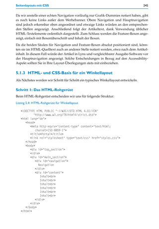 Seitenlayouts mit CSS                                                                245


Da wir anstelle einer echten Navigation vorläufig nur Grafik-Dummies notiert haben, gibt
es noch keine Links außer dem Werbebanner. Obere Navigation und Hauptnavigation
sind jedoch erkennbar oben angeordnet und etwaige Links würden an den entsprechen-
den Stellen angezeigt. Anschließend folgt der Artikeltext, dank Verwendung üblicher
HTML-Textelemente ordentlich dargestellt. Zum Schluss werden die Feature-Boxen ange-
zeigt, einfach mit Boxenüberschrift und Inhalt der Boxen.

Da die beiden Säulen für Navigation und Feature-Boxen absolut positioniert sind, könn-
ten sie im HTML-Quelltext auch an anderer Stelle notiert werden, etwa nach dem Artikel-
inhalt. In diesem Fall würde der Artikel in Lynx und vergleichbarer Ausgabe-Software vor
der Hauptnavigation angezeigt. Solche Entscheidungen in Bezug auf den Accessibility-
Aspekt sollten Sie in Ihre Layout-Überlegungen stets mit einbeziehen.


5.1.3 HTML- und CSS-Basis für ein Winkellayout
Als Nächstes werden wir Schritt für Schritt ein typisches Winkellayout entwickeln.

Schritt 1: Das HTML-Rohgerüst
Beim HTML-Rohgerüst entscheiden wir uns für folgende Struktur:

Listing 5.4: HTML-Rohgerüst für Winkellayout

   <!DOCTYPE HTML PUBLIC "-//W3C//DTD HTML 4.01//EN"
           "http://www.w3.org/TR/html4/strict.dtd">
   <html lang="de">
      <head>
         <meta http-equiv="content-type" content="text/html;
             charset=ISO-8859-1">
         <title>Portal</title>
         <link rel="stylesheet" type="text/css" href="styles.css">
      </head>
      <body>
         <div id="top_section">
         </div>
         <div id="main_section">
             <div id="navigation">
               Navigation
             </div>
             <div id="content">
                Inhalt<br>
                Inhalt<br>
                Inhalt<br>
                Inhalt<br>
                Inhalt<br>
                Inhalt<br>
             </div>
         </div>
      </body>
   </html>
 
