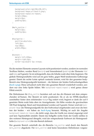 Seitenlayouts mit CSS                                                                     247


       background-color:rgb(248,228,147);
       background-image:url(back-h.png);
       background-repeat:no-repeat;
       height:100px;
       margin:0px;
       padding:0px;
   }

   #main_section {
      margin:0px;
      padding:0px;
   }

   #navigation {
      position:absolute;
      left:0px;
      top:180px;
      width:240px;
   }

   #content {
      margin-left:240px;
      margin-right:0px;
      border-top:double 5px orange;
   }

Da die meisten Elemente unseres Layouts nicht positioniert werden, sondern im normalen
Textfluss bleiben, werden Rand (margin) und Innenabstand (padding) der Elemente html
und body auf 0 gesetzt. So ist sichergestellt, dass die Inhalte exakt oben links beginnen. Die
globale Hintergrundfarbe wird auf ein ganz helles, gegen Weiß tendierendes Gelborange
gesetzt. Damit die rechte Leiste optisch zustande kommt, wird für den gesamten body-
Bereich eine Hintergrundgrafik bestimmt – die kleinere der beiden Farbverlaufsgrafiken
(back-v.png). Diese soll jedoch nicht über den gesamten Bereich wiederholt werden, son-
dern nur eine linke Spalte bilden. Mit background-repeat:repeat-y wird genau dieser
Effekt erreicht.

Die Definitionen für #top_section beziehen sich auf das div-Element mit dem entspre-
chenden id-Namen. Der Bereich ist nicht positioniert. Da er als im HTML-Quelltext
unmittelbar hinter dem einleitenden <body>-Tag notiert wird, beginnt er dank der auf 0
gesetzten Werte exakt links oben im Anzeigefenster. Als Höhe werden die gewünschten
100 Pixel festgelegt. Rand und Innenabstand werden auf 0 gesetzt. Ferner wird mit back-
ground-image die Hintergrundgrafik für den Farbverlauf eingebunden und zwar die brei-
tere der beiden – wir haben sie back-h.png benannt. Wichtig ist auch die Angabe
background-repeat:no-repeat, die dafür sorgt, dass die Grafik nur einmal angezeigt wird
und kein Tapeteneffekt entsteht. Damit das hellgelbe rechte Ende der Grafik nahtlos in
den weiteren Hintergrund übergeht, wird der entsprechende Farbwert als Hintergrund-
farbe (background-color) für den Bereich definiert.

Der gesamte Bereich unterhalb des div-Bereichs top_section wird durch den Bereich
main_section abgedeckt. Für main_section sind keine besonderen Definitionen vorgese-
 