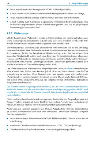 24                                                                  1   Begriffsklärungen


   solide Kenntnisse in den Basissprachen HTML, CSS und JavaScript,

   je nach Projekt auch Kenntnisse in Datenbank-Management-Systemen und in SQL,

   solide Kenntnisse beim Arbeiten auf Unix/Linux-basierten Server-Rechnern,
   je nach Auftrag auch Kenntnisse in speziellen, vorhandenen Softwarelösungen, etwa
   für Diskussionsplattformen, Shops, Content-Management usw., die an projekteigene
   Anforderungen anzupassen sind.


1.2.3 Webmaster
Mit der Bezeichnung »Webmaster« wurde in früheren Jahren viel Unsinn getrieben. Jeder
kleine Homepage-Bastler schimpfte sich am Ende jeder stolz erstellten HTML-Seite Web-
master, weil er das auf anderen Seiten so gesehen hatte und toll fand.

Ein Webmaster hat jedoch mit dem Erstellen von Webseiten nicht viel zu tun. Der Tätig-
keitsbereich umfasst eher die Installation und Administration des Webservers sowie der
Serversoftware, die für den Betrieb einer Website benötigt wird. Auf der anderen Seite
muss das Tätigkeitsfeld jedoch auch von dem eines Systemadministrators abgegrenzt
werden. Ein Webmaster ist normalerweise nicht dafür verantwortlich, welcher Linuxker-
nel installiert wird, welche Datenträger zu einem Dateisystem gemountet werden oder
wie die automatische Datensicherung organisiert wird.

Der Webmaster ist der administrative Ansprechpartner (auch als admin-c bezeichnet) für
alles, was mit dem Betrieb einer Website, jedoch nichts mit deren Inhalten oder der Pro-
grammierung zu tun hat. Wenn Domains reserviert werden, muss unter anderem ein
»Administrativer Ansprechpartner« bestimmt werden. Das deutsche Network Informa-
tion Center Denic (http://www.denic.de/), die Vergabestelle für .de-Domains, definiert die
Aufgaben dieser Person so:

Der administrative Ansprechpartner (admin-c) ist die vom Domaininhaber benannte
natürliche Person, die als sein Bevollmächtigter berechtigt und gegenüber DENIC auch
verpflichtet ist, sämtliche die Domain [name].de betreffenden Angelegenheiten verbindlich
zu entscheiden.

Dieser Aufgabenbereich wird wiederum von dem des technischen Ansprechpartners und
Zonenverwalters abgegrenzt, der in der Regel der Hosting-Provider oder ein Rechenzent-
rum ist, in dem der oder die Server-Rechner einer Site gehostet werden.

Auch wenn die Funktion gegenüber der Domain-Vergabestelle eher eine administrative
ist, so muss ein Webmaster doch auch über technisches Detailwissen verfügen. Auf jeden
Fall sind erforderlich:

   solide Kenntnisse in Thematiken wie TCP/IP, HTTP-Protokoll, Domain Name Service
   oder Routing,
   mindestens Grundkenntnisse in den Basissprachen HTML, CSS und JavaScript,

   Grundkenntnisse bis solide Kenntnisse in serverseitigen Scriptsprachen,
 