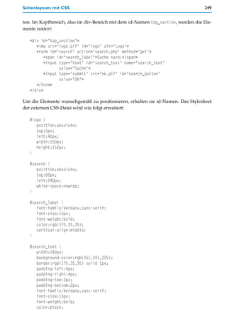 Seitenlayouts mit CSS                                                             249


ton. Im Kopfbereich, also im div-Bereich mit dem id-Namen top_section, werden die Ele-
mente notiert:

   <div id="top_section">
      <img src="logo.gif" id="logo" alt="Logo">
      <form id="search" action="search.php" method="get">
          <span id="search_label">Suche nach:</span>
          <input type="text" id="search_text" name="search_text"
                 value="Suche">
          <input type="submit" src="ok.gif" id="search_button"
                 value="OK">
      </form>
   </div>

Um die Elemente wunschgemäß zu positionieren, erhalten sie id-Namen. Das Stylesheet
der externen CSS-Datei wird wie folgt erweitert:

   #logo {
      position:absolute;
      top:5px;
      left:40px;
      width:150px;
      height:152px;
   }

   #search {
      position:absolute;
      top:60px;
      left:240px;
      white-space:nowrap;
   }

   #search_label {
      font-family:Verdana,sans-serif;
      font-size:13px;
      font-weight:bold;
      color:rgb(175,35,35);
      vertical-align:middle;
   }

   #search_text {
      width:240px;
      background-color:rgb(251,241,225);
      border:rgb(175,35,35) solid 1px;
      padding-left:4px;
      padding-right:4px;
      padding-top:2px;
      padding-bottom:2px;
      font-family:Verdana,sans-serif;
      font-size:13px;
      font-weight:bold;
      color:black;
 