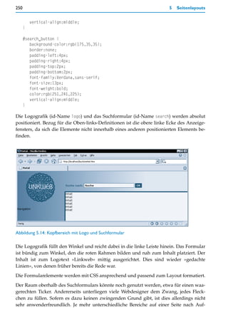 250                                                                     5   Seitenlayouts


          vertical-align:middle;
      }

      #search_button {
         background-color:rgb(175,35,35);
         border:none;
         padding-left:4px;
         padding-right:4px;
         padding-top:2px;
         padding-bottom:2px;
         font-family:Verdana,sans-serif;
         font-size:13px;
         font-weight:bold;
         color:rgb(251,241,225);
         vertical-align:middle;
      }

Die Logografik (id-Name logo) und das Suchformular (id-Name search) werden absolut
positioniert. Bezug für die Oben-links-Definitionen ist die obere linke Ecke des Anzeige-
fensters, da sich die Elemente nicht innerhalb eines anderen positionierten Elements be-
finden.




Abbildung 5.14: Kopfbereich mit Logo und Suchformular

Die Logografik füllt den Winkel und reicht dabei in die linke Leiste hinein. Das Formular
ist bündig zum Winkel, den die roten Rahmen bilden und nah zum Inhalt platziert. Der
Inhalt ist zum Logotext »Linkweb« mittig ausgerichtet. Dies sind wieder »gedachte
Linien«, von denen früher bereits die Rede war.

Die Formularelemente werden mit CSS ansprechend und passend zum Layout formatiert.

Der Raum oberhalb des Suchformulars könnte noch genutzt werden, etwa für einen waa-
gerechten Ticker. Andererseits unterliegen viele Webdesigner dem Zwang, jedes Fleck-
chen zu füllen. Sofern es dazu keinen zwingenden Grund gibt, ist dies allerdings nicht
sehr anwenderfreundlich. Je mehr unterschiedliche Bereiche auf einer Seite nach Auf-
 