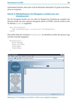 Seitenlayouts mit CSS                                                                251


merksamkeit heischen, desto eher wird der Betrachter überfordert. Er gerät in den Stress,
etwas zu verpassen.

Schritt 4: CSS-Definitionen für Navigation und Elemente des
           Inhaltsbereichs
Für die Navigation basteln wir wie schon im Beispiel des Portallayouts zunächst eine
Dummy-Grafik, die einer späteren Navigation ähnelt. In HTML wird die Grafik in den
div-Bereich navigation eingebettet:

   <div id="navigation">
      <img id="navigation_pic" src="navi.gif" alt="Navigation">
   </div>

Die Grafik erhält den id-Namen navigation_pic. Im Stylesheet werden ihre genaue Lage
und ihre Ausmaße angegeben:

   #navigation_pic {
      margin-top:0px;
      margin-left:25px;
      width:190px;
      height:281px;
   }




Abbildung 5.15: Winkellayout mit Grafik zur Demo einer möglichen Navigation
 