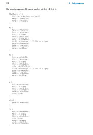 252                                                         5   Seitenlayouts


Die inhaltstragenden Elemente werden wie folgt definiert:

      h1,h2,p,ul,ol {
         font-family:Verdana,sans-serif;
         margin-right:20px;
         margin-left:20px;
      }

      h1 {
         font-weight:normal;
         font-style:normal;
         font-size:17px;
         line-height:1.1em;
         color:rgb(175,35,35);
         border-bottom:rgb(175,35,35) solid 1px;
         padding-bottom:5px;
         padding-left:25px;
         margin-top:20px;
      }

      h2 {
         font-weight:bold;
         font-style:normal;
         font-size:13px;
         line-height:1.1em;
         color:rgb(175,35,35);
         border-bottom:rgb(175,35,35) solid 1px;
         padding-bottom:3px;
         padding-left:25px;
         margin-top:20px;
      }

      p {
         font-weight:normal;
         font-size:13px;
         line-height:1.1em;
         padding-left:25px;
         color:black;
      }

      ul,ol {
         padding-left:25px;
      }

      li {
         font-weight:normal;
         font-size:13px;
         line-height:1.1em;
         color:black;
         margin-top:6px;
         margin-bottom:6px;
      }
 