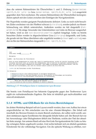 254                                                                      5   Seitenlayouts


dass die unteren Rahmenlinien für Überschriften 1. und 2. Ordnung (border-bottom:
rgb(175,35,35) solid 1px bzw. border-bottom: rgb(175,35,35) solid 1px) ausgerückt
gegenüber dem Text erscheinen. Die unteren Rahmenlinien der Überschriften korrespon-
dieren optisch mit den Linien zwischen den Einträgen der Navigationsleiste.

Für Hyperlinks werden geeignete Pseudoelemente definiert. Links zu noch nicht besuch-
ten Zielen erscheinen wie der Fließtext schwarz (color:black), werden jedoch zur Kennt-
lichmachung wie üblich unterstrichen. Außerdem werden sie fett dargestellt (font-
weight:bold). Da einige Anwender das Unterstreichen von Links im Browser ausgeschal-
tet haben, wird es mit text-decoration:underline explizit festgelegt. Links zu bereits
besuchten Zielen werden in abgeschwächtem Grau (color:gray) dargestellt, und Links,
die gerade mit der Maus überfahren oder angeklickt werden (a:hover und a:active), wer-
den im Rot der Rahmenfarben dargestellt (color: rgb(175,35,35)).




Abbildung 5.17: Winkellayout-Seite im textbasierten Lynx-Browser

Die bereits vom Portallayout her bekannte Gegenprobe gegen den Textbrowser Lynx
ergibt ein zufriedenstellendes Ergebnis. Die Seite ist inhaltlich gut nachvollziehbar und
sinnvoll strukturiert.


5.1.4 HTML- und CSS-Basis für ein freies Bereichslayout
Im dritten Workshop-Beispiel soll ein Layout erstellt werden, dass vom Aufbau her etwas
ungewöhnlicher ist. Wir entscheiden uns für eine »Fenster-Metapher«. Der Inhalt soll
innerhalb des Browser-Fensters in einem Bereich erscheinen, der selber nicht scrollt, son-
dern stattdessen eigene Scrollleisten für übergroße Inhalte haben soll. Der Bereich hat wie
bei Anwendungs- oder Dialogfenstern üblich eine Titelleiste, welche den Titel der aktuel-
len Seite anzeigt. Am unteren Rand soll eine Hot-Link-Navigationsleiste für Links zu häu-
fig verlangten Zielen angebracht werden. Und rechts befindet sich ein ähnlich gestaltetes
Extrafenster für die vollständige Navigation. Um die optische Wirkung zu erhöhen, wer-
 
