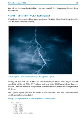 Seitenlayouts mit CSS                                                                 255


den wir ein dezentes »Desktop-Bild« einsetzen, das sich über das gesamte Browser-Fens-
ter erstreckt.

Schritt 1: CSS und HTML für das Rohgerüst
Zunächst wählen wir eine Hintergrundgrafik aus. Die Wahl fällt auf das Motiv eines Blit-
zes, der den Nachthimmel erhellt.




Abbildung 5.18: Grafik für den »Desktop« des geplanten Layouts

Wichtig ist, dass die Grafik nicht zu viel Speicher beansprucht und trotzdem gut aussieht.
Als Größe wählen wir 500 × 375 Pixel und speichern sie im JPEG-Format ab, da dieses bei
solchen Grafiken am besten komprimiert. Wir erreichen eine akzeptable Dateigröße von
30 Kbyte.

Die Layoutvorgaben speichern wir wieder in einer separaten CSS-Datei. Zunächst werden
dort folgende Formate definiert:

Listing 5.6: Rohgerüst der CSS-Datei »styles.css« für freies Layout

   html, body {
      margin:0px;
      padding:0px;
      width:100%;
      height:100%;
      background-color:black;
 