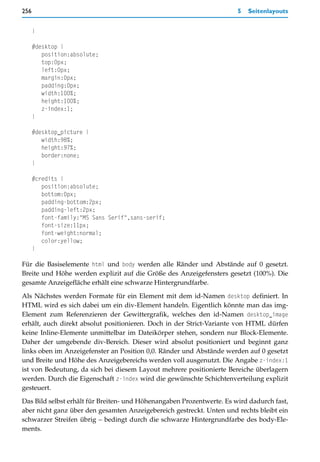 256                                                                    5   Seitenlayouts


      }

      #desktop {
         position:absolute;
         top:0px;
         left:0px;
         margin:0px;
         padding:0px;
         width:100%;
         height:100%;
         z-index:1;
      }

      #desktop_picture {
         width:98%;
         height:97%;
         border:none;
      }

      #credits {
         position:absolute;
         bottom:0px;
         padding-bottom:2px;
         padding-left:2px;
         font-family:"MS Sans Serif",sans-serif;
         font-size:11px;
         font-weight:normal;
         color:yellow;
      }

Für die Basiselemente html und body werden alle Ränder und Abstände auf 0 gesetzt.
Breite und Höhe werden explizit auf die Größe des Anzeigefensters gesetzt (100%). Die
gesamte Anzeigefläche erhält eine schwarze Hintergrundfarbe.
Als Nächstes werden Formate für ein Element mit dem id-Namen desktop definiert. In
HTML wird es sich dabei um ein div-Element handeln. Eigentlich könnte man das img-
Element zum Referenzieren der Gewittergrafik, welches den id-Namen desktop_image
erhält, auch direkt absolut positionieren. Doch in der Strict-Variante von HTML dürfen
keine Inline-Elemente unmittelbar im Dateikörper stehen, sondern nur Block-Elemente.
Daher der umgebende div-Bereich. Dieser wird absolut positioniert und beginnt ganz
links oben im Anzeigefenster an Position 0,0. Ränder und Abstände werden auf 0 gesetzt
und Breite und Höhe des Anzeigebereichs werden voll ausgenutzt. Die Angabe z-index:1
ist von Bedeutung, da sich bei diesem Layout mehrere positionierte Bereiche überlagern
werden. Durch die Eigenschaft z-index wird die gewünschte Schichtenverteilung explizit
gesteuert.

Das Bild selbst erhält für Breiten- und Höhenangaben Prozentwerte. Es wird dadurch fast,
aber nicht ganz über den gesamten Anzeigebereich gestreckt. Unten und rechts bleibt ein
schwarzer Streifen übrig – bedingt durch die schwarze Hintergrundfarbe des body-Ele-
ments.
 