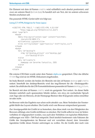 Seitenlayouts mit CSS                                                                   257


Ein Element mit dem id-Namen credits wird schließlich noch absolut positioniert, und
zwar am unteren Rand (bottom:0px). Es handelt sich um Text, der im unteren schwarzen
Streifen erscheinen soll.

Das passende HTML-Gerüst sieht wie folgt aus:

Listing 5.7: HTML-Rohgerüst für freies Layout

   <!DOCTYPE HTML PUBLIC "-//W3C//DTD HTML 4.01//EN"
           "http://www.w3.org/TR/html4/strict.dtd">
   <html lang="de">
      <head>
         <meta http-equiv="content-type" content="text/html;
             charset=ISO-8859-1">
         <title>Freies Layout</title>
         <link rel="stylesheet" type="text/css" href="styles.css">
      </head>
      <body>
         <div id="desktop">
             <img id="desktop_picture" src="desktop.jpg"
                  alt="Desktop-Bild">
         </div>
         <div id="credits">
             Homepage von Geronimo Fantastico, 2005
         </div>
      </body>
   </html>

Die externe CSS-Datei wurde unter dem Namen styles.css gespeichert. Über das übliche
<link>-Tag wird sie im HTML-Dokument eingebunden.

Im body-Bereich werden die beiden div-Bereiche mit den id-Namen desktop und credits
notiert. Innerhalb des desktop-Bereichs wird das img-Element für die »Desktopgrafik«
notiert. Sie erhält den für die CSS-Formatdefinitionen passenden id-Namen desktop_picture.

Im Bereich mit dem id-Namen credits wird ein geeigneter Text notiert. An dieser Stelle
könnten natürlich auch spannendere Inhalte stehen, wie etwa ein wechselnder Spruch
zum Tage oder ein Hinweis, ob der Homepage-Besitzer über ICQ gerade online erreichbar
ist oder nicht.

Im Browser sieht das Ergebnis nun schon recht attraktiv aus. Beim Verändern der Fenster-
größe bleibt das Layout erhalten. Die Grafik wird vom Browser entsprechend gezoomt.

Zur Anzeigequalität der Grafik ist zu bemerken, dass diese stark von den Fähigkeiten des
Browsers abhängt, eine Grafik nichtlinear zu strecken. Die Grafik selbst ist zwar im Seiten-
verhältnis 4:3 abgespeichert worden, was auch dem Verhältnis von typischen Bildschirm-
auflösungen wie 1024 × 768 Pixel entspricht. Doch letztlich bestimmen viele Faktoren die
Größe des Anzeigefensters im Browser und wir verzichten darauf, dem Anwender
irgendeine Größe dieses Fenster aufzwingen zu wollen. Da die Grafik aber noch vom
 