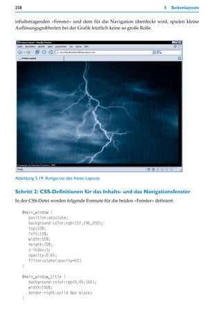 258                                                                    5   Seitenlayouts


inhaltstragenden »Fenster« und dem für die Navigation überdeckt wird, spielen kleine
Auflösungsgrobheiten bei der Grafik letztlich keine so große Rolle.




Abbildung 5.19: Rohgerüst des freien Layouts

Schritt 2: CSS-Definitionen für das Inhalts- und das Navigationsfenster
In der CSS-Datei werden folgende Formate für die beiden »Fenster« definiert:

      #main_window {
         position:absolute;
         background-color:rgb(157,196,250);
         top:10%;
         left:10%;
         width:50%;
         height:70%;
         z-index:3;
         opacity:0.65;
         filter:alpha(opacity=65)
      }

      #main_window_title {
         background-color:rgb(0,45,162);
         width:100%;
         border-right:solid 8px black;
      }
 