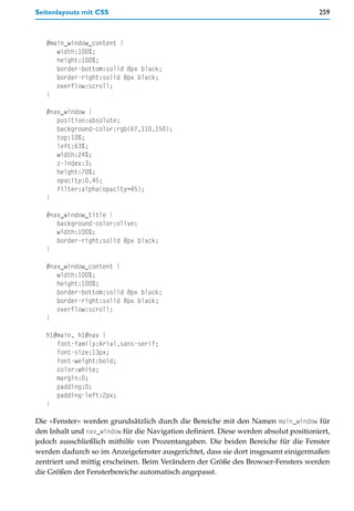 Seitenlayouts mit CSS                                                                 259



   #main_window_content {
      width:100%;
      height:100%;
      border-bottom:solid 8px black;
      border-right:solid 8px black;
      overflow:scroll;
   }

   #nav_window {
      position:absolute;
      background-color:rgb(67,110,150);
      top:10%;
      left:63%;
      width:24%;
      z-index:3;
      height:70%;
      opacity:0.45;
      filter:alpha(opacity=45);
   }

   #nav_window_title {
      background-color:olive;
      width:100%;
      border-right:solid 8px black;
   }

   #nav_window_content {
      width:100%;
      height:100%;
      border-bottom:solid 8px black;
      border-right:solid 8px black;
      overflow:scroll;
   }

   h1#main, h1#nav {
      font-family:Arial,sans-serif;
      font-size:13px;
      font-weight:bold;
      color:white;
      margin:0;
      padding:0;
      padding-left:2px;
   }

Die »Fenster« werden grundsätzlich durch die Bereiche mit den Namen main_window für
den Inhalt und nav_window für die Navigation definiert. Diese werden absolut positioniert,
jedoch ausschließlich mithilfe von Prozentangaben. Die beiden Bereiche für die Fenster
werden dadurch so im Anzeigefenster ausgerichtet, dass sie dort insgesamt einigermaßen
zentriert und mittig erscheinen. Beim Verändern der Größe des Browser-Fensters werden
die Größen der Fensterbereiche automatisch angepasst.
 