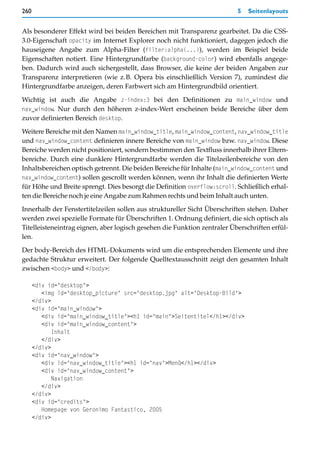 260                                                                       5   Seitenlayouts


Als besonderer Effekt wird bei beiden Bereichen mit Transparenz gearbeitet. Da die CSS-
3.0-Eigenschaft opacity im Internet Explorer noch nicht funktioniert, dagegen jedoch die
hauseigene Angabe zum Alpha-Filter (filter:alpha(...)), werden im Beispiel beide
Eigenschaften notiert. Eine Hintergrundfarbe (background-color) wird ebenfalls angege-
ben. Dadurch wird auch sichergestellt, dass Browser, die keine der beiden Angaben zur
Transparenz interpretieren (wie z.B. Opera bis einschließlich Version 7), zumindest die
Hintergrundfarbe anzeigen, deren Farbwert sich am Hintergrundbild orientiert.

Wichtig ist auch die Angabe z-index:3 bei den Definitionen zu main_window und
nav_window. Nur durch den höheren z-index-Wert erscheinen beide Bereiche über dem
zuvor definierten Bereich desktop.

Weitere Bereiche mit den Namen main_window_title, main_window_content, nav_window_title
und nav_window_content definieren innere Bereiche von main_window bzw. nav_window. Diese
Bereiche werden nicht positioniert, sondern bestimmen den Textfluss innerhalb ihrer Eltern-
bereiche. Durch eine dunklere Hintergrundfarbe werden die Titelzeilenbereiche von den
Inhaltsbereichen optisch getrennt. Die beiden Bereiche für Inhalte (main_window_content und
nav_window_content) sollen gescrollt werden können, wenn ihr Inhalt die definierten Werte
für Höhe und Breite sprengt. Dies besorgt die Definition overflow:scroll. Schließlich erhal-
ten die Bereiche noch je eine Angabe zum Rahmen rechts und beim Inhalt auch unten.

Innerhalb der Fenstertitelzeilen sollen aus struktureller Sicht Überschriften stehen. Daher
werden zwei spezielle Formate für Überschriften 1. Ordnung definiert, die sich optisch als
Titelleisteneintrag eignen, aber logisch gesehen die Funktion zentraler Überschriften erfül-
len.

Der body-Bereich des HTML-Dokuments wird um die entsprechenden Elemente und ihre
gedachte Struktur erweitert. Der folgende Quelltextausschnitt zeigt den gesamten Inhalt
zwischen <body> und </body>:

      <div id="desktop">
         <img id="desktop_picture" src="desktop.jpg" alt="Desktop-Bild">
      </div>
      <div id="main_window">
         <div id="main_window_title"><h1 id="main">Seitentitel</h1></div>
         <div id="main_window_content">
             Inhalt
         </div>
      </div>
      <div id="nav_window">
         <div id="nav_window_title"><h1 id="nav">Menü</h1></div>
         <div id="nav_window_content">
             Navigation
         </div>
      </div>
      <div id="credits">
         Homepage von Geronimo Fantastico, 2005
      </div>
 