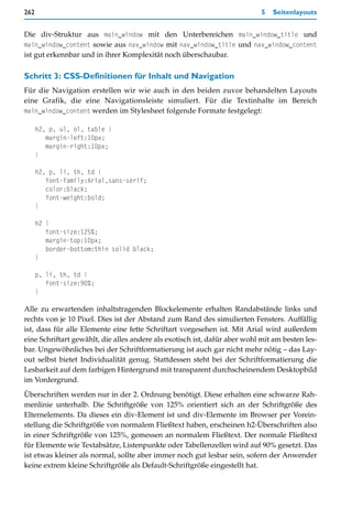 262                                                                         5   Seitenlayouts


Die div-Struktur aus main_window mit den Unterbereichen main_window_title und
main_window_content sowie aus nav_window mit nav_window_title und nav_window_content
ist gut erkennbar und in ihrer Komplexität noch überschaubar.

Schritt 3: CSS-Definitionen für Inhalt und Navigation
Für die Navigation erstellen wir wie auch in den beiden zuvor behandelten Layouts
eine Grafik, die eine Navigationsleiste simuliert. Für die Textinhalte im Bereich
main_window_content werden im Stylesheet folgende Formate festgelegt:

      h2, p, ul, ol, table {
         margin-left:10px;
         margin-right:10px;
      }

      h2, p, li, th, td {
         font-family:Arial,sans-serif;
         color:black;
         font-weight:bold;
      }

      h2 {
         font-size:125%;
         margin-top:10px;
         border-bottom:thin solid black;
      }

      p, li, th, td {
         font-size:90%;
      }

Alle zu erwartenden inhaltstragenden Blockelemente erhalten Randabstände links und
rechts von je 10 Pixel. Dies ist der Abstand zum Rand des simulierten Fensters. Auffällig
ist, dass für alle Elemente eine fette Schriftart vorgesehen ist. Mit Arial wird außerdem
eine Schriftart gewählt, die alles andere als exotisch ist, dafür aber wohl mit am besten les-
bar. Ungewöhnliches bei der Schriftformatierung ist auch gar nicht mehr nötig – das Lay-
out selbst bietet Individualität genug. Stattdessen steht bei der Schriftformatierung die
Lesbarkeit auf dem farbigen Hintergrund mit transparent durchscheinendem Desktopbild
im Vordergrund.
Überschriften werden nur in der 2. Ordnung benötigt. Diese erhalten eine schwarze Rah-
menlinie unterhalb. Die Schriftgröße von 125% orientiert sich an der Schriftgröße des
Elternelements. Da dieses ein div-Element ist und div-Elemente im Browser per Vorein-
stellung die Schriftgröße von normalem Fließtext haben, erscheinen h2-Überschriften also
in einer Schriftgröße von 125%, gemessen an normalem Fließtext. Der normale Fließtext
für Elemente wie Textabsätze, Listenpunkte oder Tabellenzellen wird auf 90% gesetzt. Das
ist etwas kleiner als normal, sollte aber immer noch gut lesbar sein, sofern der Anwender
keine extrem kleine Schriftgröße als Default-Schriftgröße eingestellt hat.
 
