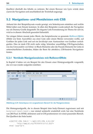 264                                                                           5   Seitenlayouts


Quelltext oberhalb des Inhalts zu notieren. Bei einem Browser wie Lynx würde dann
zuerst die Navigation und anschließend der Textinhalt angezeigt.



5.2 Navigations- und Menüleisten mit CSS
Anhand der drei Beispiellayouts wurde gezeigt, wie Seitenlayouts entstehen und welche
Mittel dabei zum Einsatz kommen. In allen drei Beispielen wurde jedoch die Navigation
nur als Dummy-Grafik dargestellt. Da elegante Link-Formatierung ein Thema für sich ist,
wird es in diesem Abschnitt gesondert behandelt.

Vor einigen Jahren musste jedes Menü, das beispielsweise so genannte Rollover-Effekte
(Effekt wie beim Auswählen aus einer Liste oder einem Menü) verwenden wollte, auf
Grafiken für jeden Link und auf ein JavaScript zum Austauschen von Grafiken zurück-
greifen. Dies ist dank CSS nicht mehr nötig. Scheinbar unauffällige CSS-Eigenschaften,
wie das Umwandeln von Inline- in Block-Elemente oder die Pseudo-Elemente für Links in
unterschiedlichen Zuständen, bilden die Basis für attraktive, CSS-basierte Navigations-
leisten.


5.2.1 Vertikale Navigationsleiste mit Rollover-Effekt
In Kapitel 4 haben wir ein Beispiel für den Einsatz einer Hintergrundgrafik vorgestellt,
das wir nun wieder aufgreifen möchten:




Abbildung 5.24: Seitenlayout mit vorgesehenem Bereich für die Navigationsleiste

Die Hintergrundgrafik, die in diesem Beispiel dem body-Element zugewiesen und mit
background-repeat:repeat-y nur einmal senkrecht wiederholt wird, hat eine Nutzbreite
von 280 Pixel. In HTML definieren und in CSS positionieren wir einen passenden Bereich.
Der Quelltext der Seite lautet:

      <!DOCTYPE HTML PUBLIC "-//W3C//DTD HTML 4.01//EN"
              "http://www.w3.org/TR/html4/strict.dtd">
      <html lang="de">
 