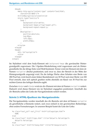 Navigations- und Menüleisten mit CSS                                                265


      <head>
         <meta http-equiv="content-type" content="text/html;
             charset=ISO-8859-1">
         <title>Navigationsleiste</title>
         <style type="text/css">
             body {
                background-color:white;
                background-image:url(wallpaper.gif);
                background-repeat:repeat-y;
             }
             #navigation {
                position:absolute;
                top:40px;
                left:30px;
                width:220px;
             }
         </style>
      </head>
      <body>
         <div id="navigation">
         </div>
      </body>
   </html>

Im Stylesheet wird dem body-Element mit background-image die gewünschte Hinter-
grundgrafik zugewiesen. Die 1-Spalten-Wiederholung wird zugewiesen und als Hinter-
grundfarbe für die übrige Seite wird Weiß bestimmt. Ferner wird ein Element mit dem id-
Namen navigation absolut positioniert, und zwar so, dass der Bereich in der Mitte der
Hintergrundgrafik angezeigt wird. Da die farbige Fläche ohne Schatten eine Breite von
280 Pixel hat, wird durch einen linken Randabstand von 30 Pixel und einer Breite von 220
Pixel erreicht, dass sich optisch gesehen rechts ebenfalls ein Rand von 30 Pixel bis zur
rechten Grenze des farbigen Bereichs ergibt.

Zwischen <body> und </body> wird ein div-Element mit dem id-Namen navigation notiert.
Dadurch wird dieses Element wie im Stylesheet angegeben positioniert. Innerhalb des
div-Bereichs sollen die Links der Navigationsleiste notiert werden.

Schritt 3: HTML-Quelltext der Navigationslinks
Die Navigationslinks werden innerhalb des div-Bereichs mit dem id-Namen navigation
als gewöhnliche a-Elemente notiert, und zwar einfach in der gewünschten Reihenfolge,
ohne andere Formatierungen. In unserem Beispiel lautet die Liste der Links:

   <a class="navi_self navi_first" href="schlagzeigen.html">
      HOME
   </a>
   <a class="navi" href="tipps.html" title="Aktuelle Reisetipps">
      Aktuelle Reisetipps
   </a>
   <a class="navi" href="bildung.html" title="Bildungsreisen">
 