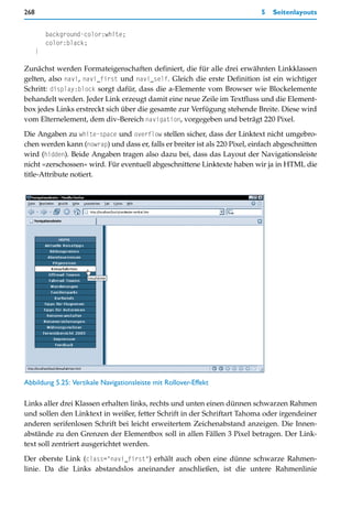 268                                                                          5   Seitenlayouts


          background-color:white;
          color:black;
      }

Zunächst werden Formateigenschaften definiert, die für alle drei erwähnten Linkklassen
gelten, also navi, navi_first und navi_self. Gleich die erste Definition ist ein wichtiger
Schritt: display:block sorgt dafür, dass die a-Elemente vom Browser wie Blockelemente
behandelt werden. Jeder Link erzeugt damit eine neue Zeile im Textfluss und die Element-
box jedes Links erstreckt sich über die gesamte zur Verfügung stehende Breite. Diese wird
vom Elternelement, dem div-Bereich navigation, vorgegeben und beträgt 220 Pixel.

Die Angaben zu white-space und overflow stellen sicher, dass der Linktext nicht umgebro-
chen werden kann (nowrap) und dass er, falls er breiter ist als 220 Pixel, einfach abgeschnitten
wird (hidden). Beide Angaben tragen also dazu bei, dass das Layout der Navigationsleiste
nicht »zerschossen« wird. Für eventuell abgeschnittene Linktexte haben wir ja in HTML die
title-Attribute notiert.




Abbildung 5.25: Vertikale Navigationsleiste mit Rollover-Effekt

Links aller drei Klassen erhalten links, rechts und unten einen dünnen schwarzen Rahmen
und sollen den Linktext in weißer, fetter Schrift in der Schriftart Tahoma oder irgendeiner
anderen serifenlosen Schrift bei leicht erweitertem Zeichenabstand anzeigen. Die Innen-
abstände zu den Grenzen der Elementbox soll in allen Fällen 3 Pixel betragen. Der Link-
text soll zentriert ausgerichtet werden.

Der oberste Link (class="navi_first") erhält auch oben eine dünne schwarze Rahmen-
linie. Da die Links abstandslos aneinander anschließen, ist die untere Rahmenlinie
 