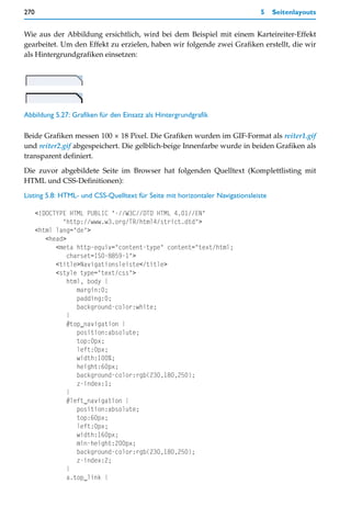 270                                                                            5    Seitenlayouts


Wie aus der Abbildung ersichtlich, wird bei dem Beispiel mit einem Karteireiter-Effekt
gearbeitet. Um den Effekt zu erzielen, haben wir folgende zwei Grafiken erstellt, die wir
als Hintergrundgrafiken einsetzen:




Abbildung 5.27: Grafiken für den Einsatz als Hintergrundgrafik

Beide Grafiken messen 100 × 18 Pixel. Die Grafiken wurden im GIF-Format als reiter1.gif
und reiter2.gif abgespeichert. Die gelblich-beige Innenfarbe wurde in beiden Grafiken als
transparent definiert.
Die zuvor abgebildete Seite im Browser hat folgenden Quelltext (Komplettlisting mit
HTML und CSS-Definitionen):

Listing 5.8: HTML- und CSS-Quelltext für Seite mit horizontaler Navigationsleiste

      <!DOCTYPE HTML PUBLIC "-//W3C//DTD HTML 4.01//EN"
              "http://www.w3.org/TR/html4/strict.dtd">
      <html lang="de">
         <head>
            <meta http-equiv="content-type" content="text/html;
                charset=ISO-8859-1">
            <title>Navigationsleiste</title>
            <style type="text/css">
                html, body {
                   margin:0;
                   padding:0;
                   background-color:white;
                }
                #top_navigation {
                   position:absolute;
                   top:0px;
                   left:0px;
                   width:100%;
                   height:60px;
                   background-color:rgb(230,180,250);
                   z-index:1;
                }
                #left_navigation {
                   position:absolute;
                   top:60px;
                   left:0px;
                   width:160px;
                   min-height:200px;
                   background-color:rgb(230,180,250);
                   z-index:2;
                }
                a.top_link {
 