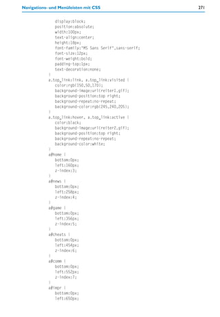 Navigations- und Menüleisten mit CSS                     271


               display:block;
               position:absolute;
               width:100px;
               text-align:center;
               height:18px;
               font-family:"MS Sans Serif",sans-serif;
               font-size:12px;
               font-weight:bold;
               padding-top:1px;
               text-decoration:none;
            }
            a.top_link:link, a.top_link:visited {
               color:rgb(150,50,170);
               background-image:url(reiter1.gif);
               background-position:top right;
               background-repeat:no-repeat;
               background-color:rgb(245,240,205);
            }
            a.top_link:hover, a.top_link:active {
               color:black;
               background-image:url(reiter2.gif);
               background-position:top right;
               background-repeat:no-repeat;
               background-color:white;
            }
            a#home {
               bottom:0px;
               left:160px;
               z-index:3;
            }
            a#news {
               bottom:0px;
               left:258px;
               z-index:4;
            }
            a#game {
               bottom:0px;
               left:356px;
               z-index:5;
            }
            a#cheats {
               bottom:0px;
               left:454px;
               z-index:6;
            }
            a#comm {
               bottom:0px;
               left:552px;
               z-index:7;
            }
            a#impr {
               bottom:0px;
               left:650px;
 