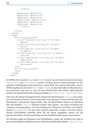 272                                                                     5   Seitenlayouts


                   z-index:8;
                }
                a#home:hover, a#home:active,
                a#news:hover, a#news:active,
                a#game:hover, a#game:active,
                a#cheats:hover, a#cheats:active,
                a#comm:hover, a#comm:active,
                a#impr:hover, a#impr:active {
                   z-index:9;
                }
            </style>
         </head>
         <body>
            <div id="top_navigation">
                <a href="index.htm" class="top_link" id="home">
                   home</a>
                <a href="news.htm" class="top_link" id="news">
                   news</a>
                <a href="game.htm" class="top_link" id="game">
                   the game</a>
                <a href="cheats.htm" class="top_link" id="cheats">
                   cheats</a>
                <a href="community.htm" class="top_link" id="comm">
                   community</a>
                <a href="impressum.htm" class="top_link" id="impr">
                   impressum</a>
            </div>
            <div id="left_navigation">
            </div>
         </body>
      </html>

Im HTML-Part zwischen <body> und </body> werden zwei div-Bereiche mit den id-Namen
top_navigation und left_navigation notiert. Letzterer dient in unserem Beispiel nur der
optischen Vollständigkeit und spielt keine weitere Rolle. Im zentralen Stylesheet, also im
HTML-Kopfbereich zwischen <style> und </style>, werden die beiden div-Bereiche abso-
lut positioniert, und zwar so, dass sie einen Winkel links oben bilden. Beide Bereiche
erhalten die gleiche hellviolette Hintergrundfarbe (background-color: rgb(230,180,250)).

Alle Links der oberen Navigationsleiste erhalten den Klassennamen top_link und zusätz-
lich individuelle id-Namen. Diese komfortable Ausstattung mit Namen hilft bei den CSS-
Definitionen. Gemeinsame Eigenschaften aller Navigationslinks können im Stylesheet
über den Selektor a.top_link definiert werden. Dazu gehört – wie schon im Beispiel der
vertikalen Navigationsleiste – die Umwandlung des a-Elements vom Inline- in ein Block-
element (display:block). Da alle Links absolut positioniert werden, wird die entspre-
chende CSS-Definition ebenfalls schon für die Klasse angegeben, ebenso wie die
gemeinsame Breite, die Textausrichtung und die Schriftformatierung des Verweistextes.

Als Nächstes folgen im Stylesheet zwei Formatblöcke, welche das Verhalten der Links in
den unterschiedlichen Zuständen steuern. Mit dem aufzählenden Selektor a.top_link:link,
 