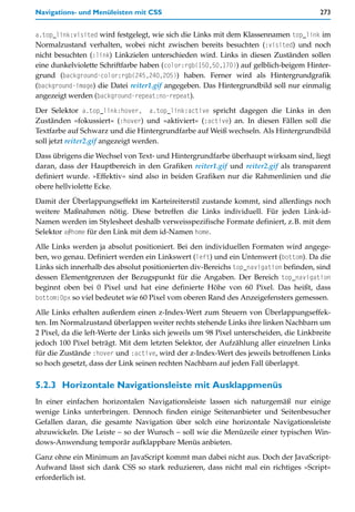 Navigations- und Menüleisten mit CSS                                                   273


a.top_link:visited wird festgelegt, wie sich die Links mit dem Klassennamen top_link im
Normalzustand verhalten, wobei nicht zwischen bereits besuchten (:visited) und noch
nicht besuchten (:link) Linkzielen unterschieden wird. Links in diesen Zuständen sollen
eine dunkelviolette Schriftfarbe haben (color:rgb(150,50,170)) auf gelblich-beigem Hinter-
grund (background-color:rgb(245,240,205)) haben. Ferner wird als Hintergrundgrafik
(background-image) die Datei reiter1.gif angegeben. Das Hintergrundbild soll nur einmalig
angezeigt werden (background-repeat:no-repeat).

Der Selektor a.top_link:hover, a.top_link:active spricht dagegen die Links in den
Zuständen »fokussiert« (:hover) und »aktiviert« (:active) an. In diesen Fällen soll die
Textfarbe auf Schwarz und die Hintergrundfarbe auf Weiß wechseln. Als Hintergrundbild
soll jetzt reiter2.gif angezeigt werden.

Dass übrigens die Wechsel von Text- und Hintergrundfarbe überhaupt wirksam sind, liegt
daran, dass der Hauptbereich in den Grafiken reiter1.gif und reiter2.gif als transparent
definiert wurde. »Effektiv« sind also in beiden Grafiken nur die Rahmenlinien und die
obere hellviolette Ecke.

Damit der Überlappungseffekt im Karteireiterstil zustande kommt, sind allerdings noch
weitere Maßnahmen nötig. Diese betreffen die Links individuell. Für jeden Link-id-
Namen werden im Stylesheet deshalb verweisspezifische Formate definiert, z.B. mit dem
Selektor a#home für den Link mit dem id-Namen home.

Alle Links werden ja absolut positioniert. Bei den individuellen Formaten wird angege-
ben, wo genau. Definiert werden ein Linkswert (left) und ein Untenwert (bottom). Da die
Links sich innerhalb des absolut positionierten div-Bereichs top_navigation befinden, sind
dessen Elementgrenzen der Bezugspunkt für die Angaben. Der Bereich top_navigation
beginnt oben bei 0 Pixel und hat eine definierte Höhe von 60 Pixel. Das heißt, dass
bottom:0px so viel bedeutet wie 60 Pixel vom oberen Rand des Anzeigefensters gemessen.

Alle Links erhalten außerdem einen z-Index-Wert zum Steuern von Überlappungseffek-
ten. Im Normalzustand überlappen weiter rechts stehende Links ihre linken Nachbarn um
2 Pixel, da die left-Werte der Links sich jeweils um 98 Pixel unterscheiden, die Linkbreite
jedoch 100 Pixel beträgt. Mit dem letzten Selektor, der Aufzählung aller einzelnen Links
für die Zustände :hover und :active, wird der z-Index-Wert des jeweils betroffenen Links
so hoch gesetzt, dass der Link seinen rechten Nachbarn auf jeden Fall überlappt.


5.2.3 Horizontale Navigationsleiste mit Ausklappmenüs
In einer einfachen horizontalen Navigationsleiste lassen sich naturgemäß nur einige
wenige Links unterbringen. Dennoch finden einige Seitenanbieter und Seitenbesucher
Gefallen daran, die gesamte Navigation über solch eine horizontale Navigationsleiste
abzuwickeln. Die Leiste – so der Wunsch – soll wie die Menüzeile einer typischen Win-
dows-Anwendung temporär aufklappbare Menüs anbieten.

Ganz ohne ein Minimum an JavaScript kommt man dabei nicht aus. Doch der JavaScript-
Aufwand lässt sich dank CSS so stark reduzieren, dass nicht mal ein richtiges »Script«
erforderlich ist.
 